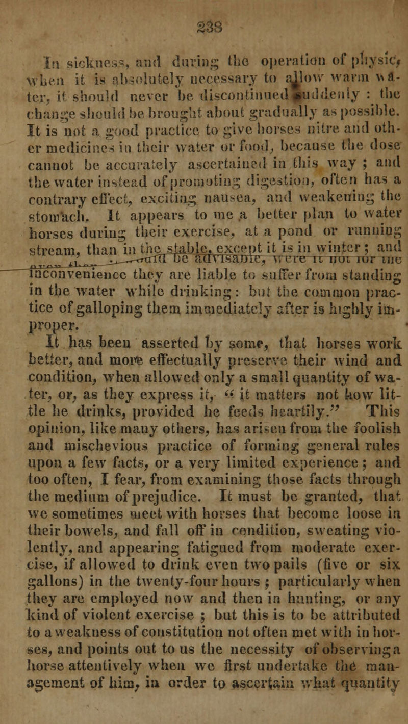 In sickness, and during the operation of pttysic> when it is absolutely necessary to allow warm ut- ter, it should never be discontinued suddenly : tlie change should be brought about gradually as possible. It is not a good practice to give horses nitre and oth- er medicines in their water or food, because the dose cannot be accurately ascertained in this way ; and the water instead of promoting digestion, often has a contrary effect, exciting nausea, and weakening the stomach. It appears to me a better plan to water horses during their exercise, at a pond or running stream, than in the sJ^Me^except it is in winter ; and ^^tu^^j^—-rrtrro: ue auvisame, were rx uoi iur me inconvenience they are liable to suffer from standing in the water while drinking: but the common prac- tice of galloping them immediately after is highly im- proper. It has been asserted by some, that liorses work better, and more effectually preserve their wind and condition, when allowed only a small quantity of wa- ter, or, as they express it,  it matters not how lit- tle he drinks, provided he feeds heartily/' This opinion, like many others, has arisen from the foolish and mischevious practice of forming general rules upon a few facts, or a very limited experience ; and too often, I fear, from examining those facts through the medium of prejudice. It must be granted, that we sometimes meet with horses that become loose in their bowels, and fall off in condition, sweating vio- lently, and appearing fatigued from moderate exer- cise, if allowed to drink even two pails (five or six gallons) in the twenty-four hours : particularly when they are employed now and then in hunting, or any kind of violent exercise ; but this is to be attributed to a weakness of constitution not often met with in hor- ses, and points out to us the necessity of observing a liorse attentively when we first undertake the man- agement of him; in order to ascertain what quantity