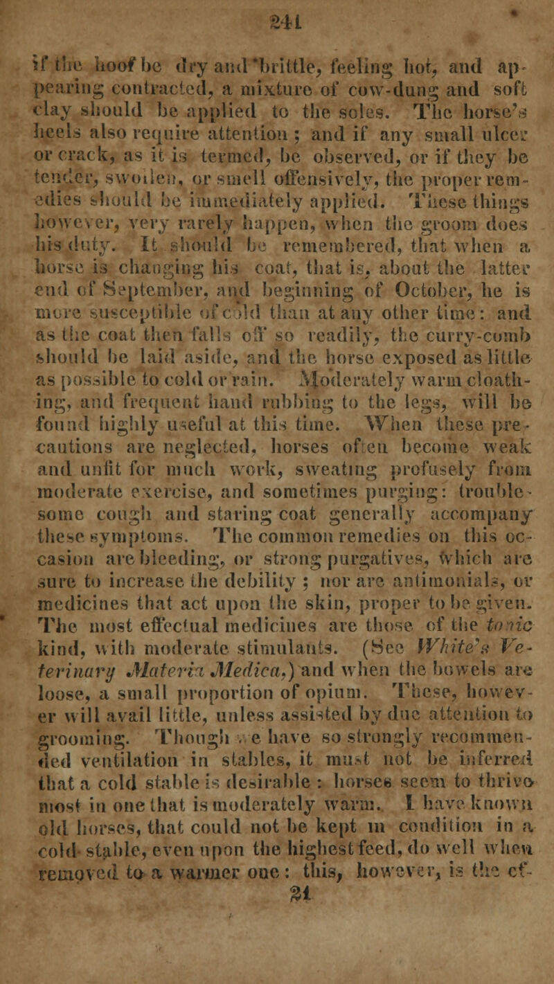 U i if the hoof he dry amr*brittle, feeling hot, and ap- pearing contracted, a mixture of cow-dung and soft clay should be applied to the soles. The horsed heels also require attention ; and if any small ulcei' or crack, as it is termed, he observed, or if they be tender, swollen, or smell offensively, the proper rem- edies should be immediately applied; These things however, very rarely happen, when the groom does his dvAy. it should be remembered, that when a horse is changing his coat, that is, about the latter end of September, and beginning of October, he is more susceptible of cold than at any other time: and as the coat then falls off so readily, the curry-comb should be laid aside, and the horse exposed as little as possible to cold or rain. AJodcrately warm cloath- irig, and frequent hand rubbing to the legs, will be found highly useful at this time. When these pre- cautions are neglected, horses often become weak and unfit for much work, sweating profusely from moderate exercise, and sometimes purging: trouble- some cough and staring coat generally accompany these symptoms. The common remedies on this oc- casion are bleeding, or strong purgatives, which are sure to increase the debility ; nor are antimoriials, or medicines that act upon the skin, proper to be given. The most effectual medicines are those, of the tonic kind, with moderate stimulants. (See White's Ve~ terinary Materia Medico,,) and when the bowels are loose, a small proportion of opium. These, howev- er will avail little, unless assisted by due attention to grooming. Though we have so strongly recommen- ded ventilation in stables, it must not be inferred that a cold stable is desirable : horses seem to thrive- most in one that is moderately warm. I have known old horses, that could not be kept m condition in a cold stable, even upon the highest feed, do well when removed to a warmer oue: this, however, is (\\i ef-