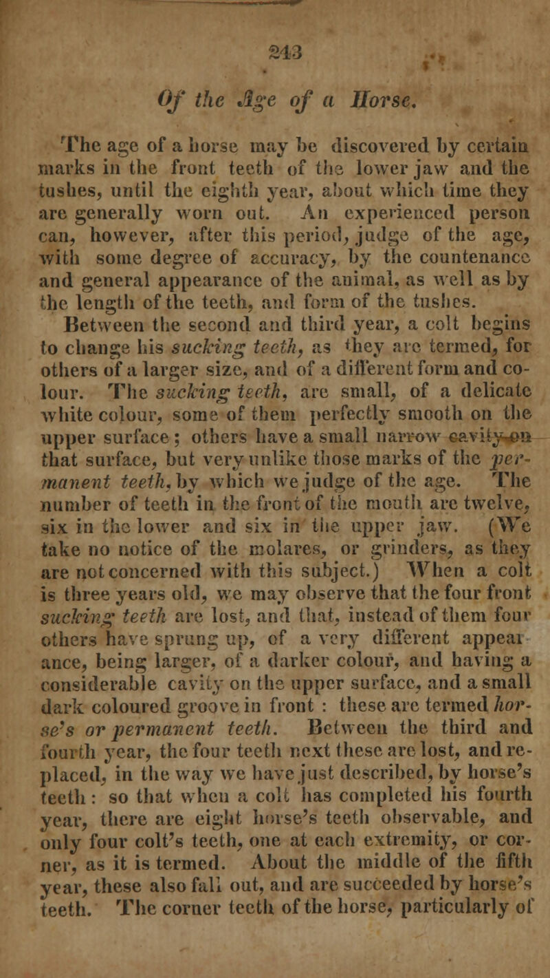 213 -. Of the Age of a Horse. The age of a horse may be discovered by certain marks in the front teeth of the lower jaw and the tushes, until the eighth year, about which time they are generally worn out. An experienced person can, however, after this period, judge of the age, with some degree of accuracy, by the countenance and general appearance of the animal, as well as by the length of the teeth, and form of the tushes. Between the second and third year, a colt begins to change his sucking teeth, as they arc termed, for others of a larger size, and of a different form and co- lour. The sucking teeth, are small, of a delicate white colour, some of them perfectly smooth on the upper surface ; others have a small narrow gavity^m that surface, but very unlike those marks of the per- manent teeth,hy which we judge of the age. The number of teeth in the front of the mouth are twelve, six in the lower and six in tiie upper jaw. (We take no notice of the molares, or grinders, as they are not concerned with this subject.) When a colt is three years old, we may observe that the four front sucking teeth are lost, and that, instead of them four others have sprung up, of a very different appeal ance, being larger, of a darker colour, and having a considerable cavity on the upper surface, and a small dark coloured groove in front : these are termed hor- se's or permanent teeth. Between the third and fourth year, the four teeth next these arc lost, and re- placed, in the way we have just described, by horse's teeth: so that when a colt lias completed his fourth year, there are eight horse's teeth observable, and only four colt's teeth, one at each extremity, or cor- ner, as it is termed. About the middle of the fifth year, these also fall out, and are succeeded by horse's teeth. The corner teeth of the horse, particularly of