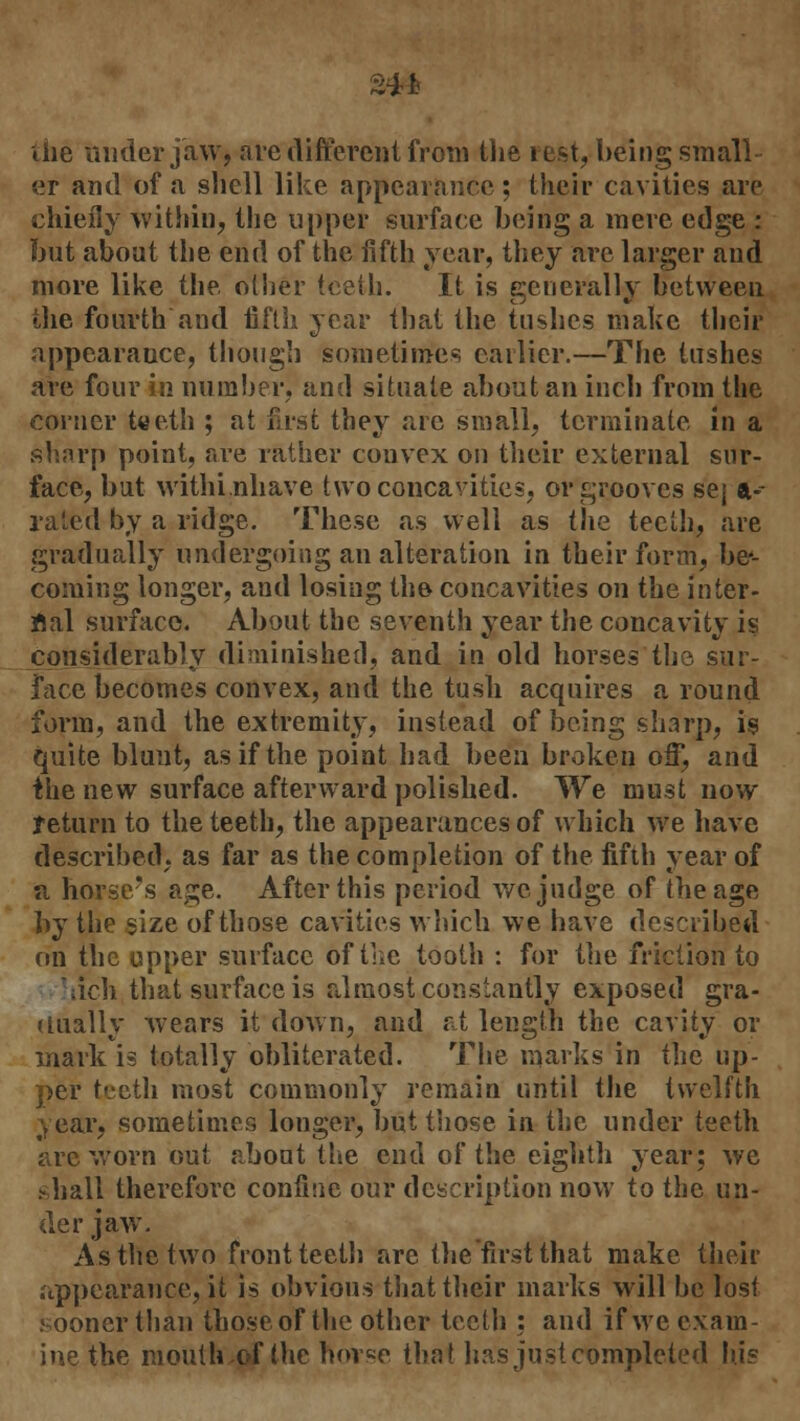 liie under jaw, are different from the rest, being small er and of a shell like appearance; their cavities are chiefly within, the upper surface being a mere edge : but about the end of the fifth year, they are larger and more like the oilier teeth. It is generally between the fourth and fifth year that the tushes make their appearance, though sometimes earlier.—The tushes are four in number, and situate about an inch from the corner teeth ; at first they are small, terminate in a sharp point, are rather convex on their external sur- face, but withi.nhave two concavities, or grooves sej a- rated by a ridge. These as well as the teeth, are gradually undergoing an alteration in their form, be'- coniing longer, and losing the concavities on the inter- nal surface. About the seventh year the concavity is considerably diminished, and in old horses the sur- face becomes convex, and the tush acquires a round form, and the extremity, instead of being sharp, is quite blunt, as if the point had been broken off, and the new surface afterward polished. We must now return to the teeth, the appearances of which we have described, as far as the completion of the fifth year of a horse's age. After this period we judge of the age by the size of those cavities which we have described on the upper surface of the tooth : for the friction to •iich that surface is almost constantly exposed gra- dually wears it down, and at length the cavity or mark is totally obliterated. The marks in the up- per teeth most commonly remain until the twelfth year, sometimes longer, but those in the under teeth are worn out about the end of the eighth year; we shall therefore confine our description now to the un- der jaw. As the two front teeth are the first that make their appearance, it is obvious that their marks will be lost sooner than those of the other teeth : and if we exam- ine the moulh.of the horse that has just completed hi?