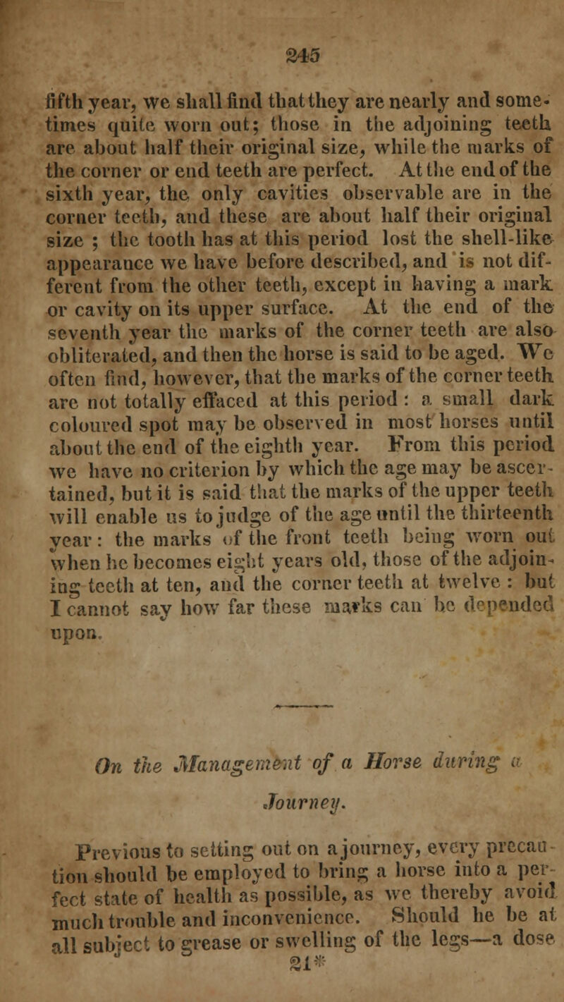 S45 fifth year, we shall find that they are nearly and some- times quite worn out; those in the adjoining teeth are about half their original size, while the marks of the corner or end teeth are perfect. At the end of the sixth year, the only cavities observable are in the corner teeth, and these are about half their original size ; the tooth has at this period lost the shell-like appearance we have before described, and is not dif- ferent from the other teeth, except in having a mark or cavity on its upper surface. At the end of the seventh year the marks of the corner teeth are also obliterated, and then the horse is said to be aged. We often find, however, that the marks of the corner teeth are not totally effaced at this period : a small dark coloured spot may be observed in most horses until about the end of the eighth year. From this period we have no criterion by which the age may be ascer- tained, but it is said that the marks of the upper teeth will enable us to judge of the age until the thirteenth year: the marks of the front teeth being worn out when he becomes eight years old, those of the adjoin* ing teeth at ten, and the corner teeth at twelve : but I cannot say how far these marks can be depended upon. On the Management of a Horse during Journey. Previous to setting out on a journey, every precau tion should be employed to bring a horse into a per- fect state of health as possible, as we thereby avoid much trouble and inconvenience. Should he be at all subiect to grease or swelling of the legs—a dose SI*
