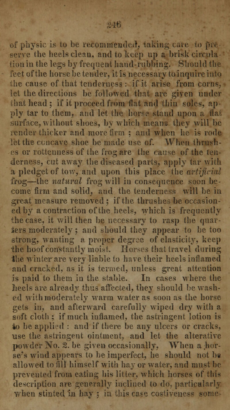 ^^6 of physic is to be recommended, taking care to pre serve the heels clean, and to keep up a brisk'circula- tion in the legs by frequent hand-rubbing. Should the feet of the horse be tender, it is necessary to inquire into the cause of that tenderness : if it arise from corns, let the directions be followed that are given under ihat head; if it proceed from flat and thin soles, ap- ply tar to them, and let the horse stand upon a flat surface, without shoes, by which means they will be render thicker and more firm ; and when he is rode let the concave shoe be made use of. When thrush- es or rottenness of the frog are the cause of the ten- derness, cut away the diseased parts, apply tar with a pledget of tow, and upon this place the artificial frog—the natural frog will in consequence soon be- come firm and solid, and the tenderness will be in great measure removed; if the thrushes be occasion- ed by a contraction of the heels, which is frequently the case, it will then be necessary to rasp the quar- ters moderately; and should they appear to be too strong, wanting a proper degree of elasticity, keep the hoof constantly moist. Horses that travel during the winter are very liable to have their heels inflamed and cracked, as it is termed, unless great attention is paid to them in the stable. In cases where the heels are already thus affected, they should be wash- ed with moderately warm water as soon as the horse gets in, and afterward carefully wiped dry with a soft cloth ; if much inflamed, the astringent lotion is 4o be applied : and if there be any ulcers or cracks, use the astringent ointment, and let the alterative powder No. 2. be given occasionally, When a hor- se's wind appears to he imperfect, he should not be allowed to till himself with hay or water, and must be preveuted from eating his litter, which horses of this description are generally inclined to do, particalarly when stinted In hay ; in this case costivenesa some
