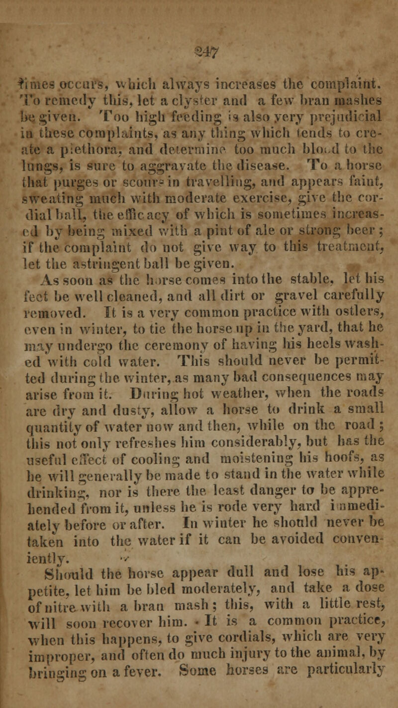 £47 ^imes occurs, which always increases the complaint. To remedy this, let a clyster and a few bran mashes be given. Too high feeding isalsoyery prejudicial in these complaints, as any thing which lends to cre- ate a plethora, and determine too much blo;,d to the lungs, is sure to aggravate the disease. To ahorse that purges or scour? in travelling, and appears faint, sweating much with moderate exercise, give the cor- dial ball, the efficacy of which is sometimes increas- ed by being mixed with a pint of ale or strong beer ; if the complaint do not give way to this treatment, let the astringent ball be given. As soon as the horse comes into the stable, let his feet be well cleaned, and all dirt or gravel carefully removed. It is a very common practice with ostlers, even in winter, to tie the horse up in the yard, that he may undergo the ceremony of having his heels wash- ed with cold water. This should never be permit- ted during the winter, as many bad consequences may arise from it. During hot weather, when the roads are dry and dusty, allow a horse to drink a small quantity of water now and then, while on the road ; this not only refreshes him considerably, but has the useful effect of cooling and moistening his hoofs, as he will generally be made to stand in the water while drinking, nor is there the least danger to be appre- hended from it, unless he is rode very hand immedi- ately before or after. In winter he should never be taken into the water if it can be avoided conven- iently. Should the horse appear dull and lose his ap* petite, let him be bled moderately, and take a dose of nitre with a bran mash; this, with a little rest^ will soon recover him. • It is a common practice, when this happens, to give cordials, which are very improper, and often do much injury to the animal, by bringing on a fever. Some horses are particularly