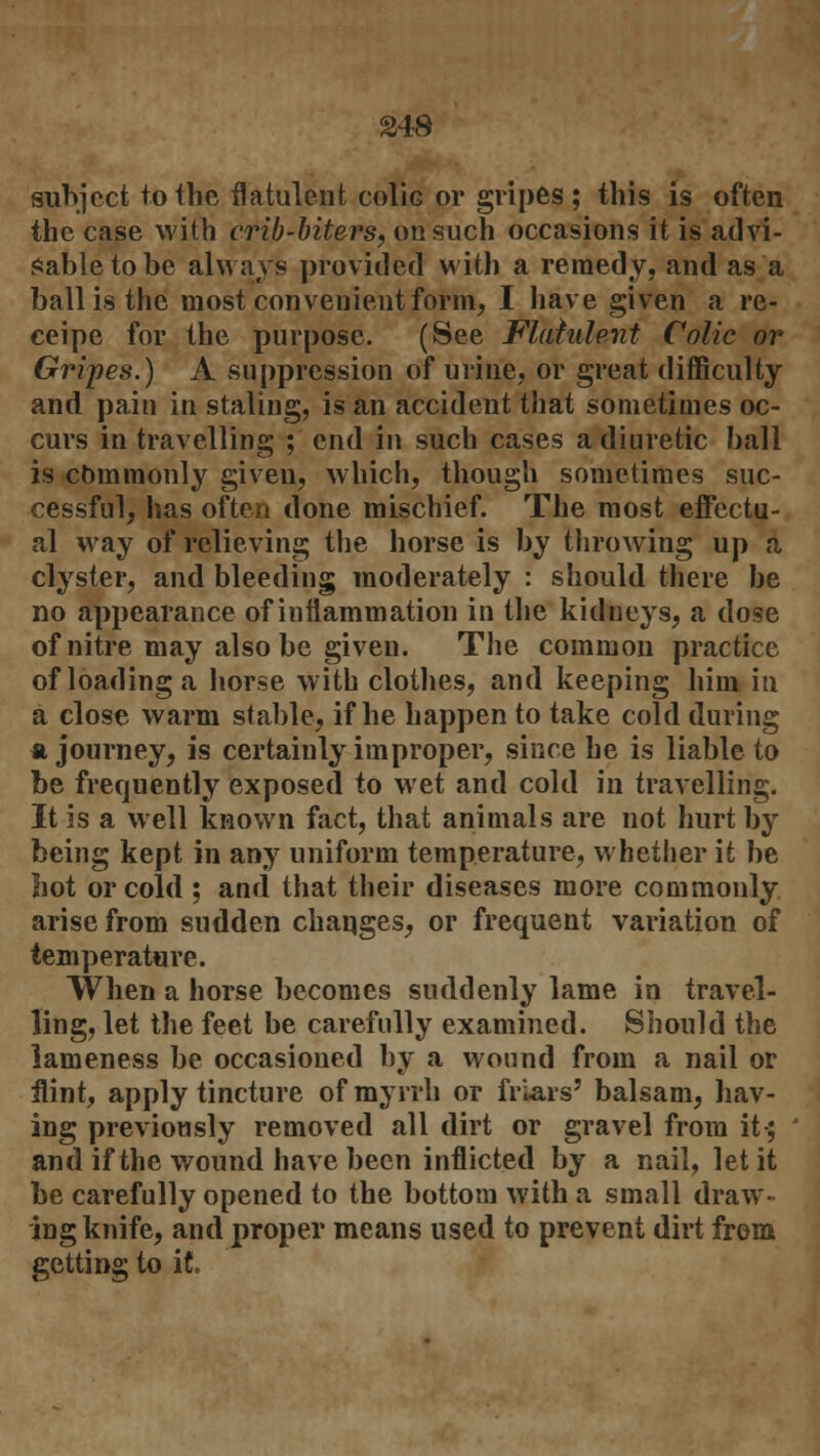 subject to the flatulent colic or gripes ; this is often the case with crib-biters, on such occasions it is advi- sable to be always provided with a remedy, and as a ball is the most convenient form, I have given a re- ceipe for the purpose. (See Flatulent Colic or Gripes.) A suppression of urine, or great difficulty and pain in staling, is an accident that sometimes oc- curs in travelling ; end in such cases a diuretic ball is cbmmonly given, which, though sometimes suc- cessful, has often done mischief. The most effectu- al way of relieving the horse is by throwing up a clyster, and bleeding moderately : should there be no appearance of inflammation in the kidneys, a dose of nitre may also be given. The common practice of loading a horse with clothes, and keeping him in a close warm stable, if he happen to take cold during a journey, is certainly improper, since he is liable to be frequently exposed to wet and cold in travelling. It is a well known fact, that animals are not hurt by being kept in any uniform temperature, whether it be hot or cold ; and that their diseases more commonly arise from sudden changes, or frequent variation of temperature. When a horse becomes suddenly lame in travel- ling, let the feet be carefully examined. Should the lameness be occasioned by a wound from a nail or flint, apply tincture of myrrh or friars' balsam, hav- ing previously removed all dirt or gravel from it-; and if the wound have been inflicted by a nail, let it be carefully opened to the bottom with a small draw- ing knife, and proper means used to prevent dirt from getting to it.