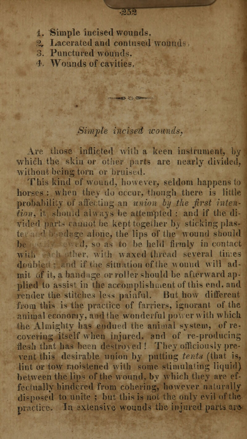 i. Simple incised wounds. % Lacerated and contused wound1: 3. Punctured wounds. <h. Wounds of cavities. Simple incisell wounds, Ave those inflicted with a keen instrument, by ; which the skin or other parts are nearly divided, without being torn or bruised. This kind of wound, however, seldom happens to horses : when they do occur, though there is little probability of affecting an union by the first inten- tion, it. should always be attempted : and if the di- vided parts cannot be kept together by sticking plas- .ilone, the lips of the wound should be tJ, so as to be held firmly in contact with tber< with waxed thread several times doubl situation of the wound will ad- mit of it, a bandage or roller should be afterward ap- plied to assist in the accomplishment of this end, and render the stitches less painful. But how different from this is the practice of farriers, ignorant of the animal economy, and the wonderful power with which the Almighty has endued the animal system, of re- covering itself when injured, and of re-producing flesh that has been destroyed ! They officiously pre- vent this desirable union by putting tents (that is, lint or tow moistened with some stimulating liquid) between the lips of the wound, by which they are ef- fectually hindered from cohering, however naturally disposed to unite ; but this is not the only evil of the practice. In extensive wounds the injured parts are*