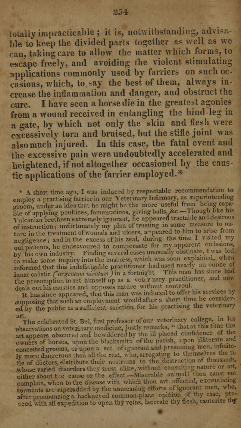 25* totally impracticable ; it is, notwithstanding, advisa- ble to keep the divided parts together as well as we can, taking care to allow the matter which forms, to escape freely, and avoiding the violent stimulating applications commonly used by farriers on such oc- casions, which, to nay the best of them, always in- crease the inflammation and danger, and obstruct the cure. I have seen a horse die in the greatest agonies from a wound received in entangling the hind-leg in a gate, by which not only the skin and flesh were excessively torn and bruised, but the stifle joint was also much injured. In this case, the fatal event and the excessive pain were undoubtedly accelerated and heightened, if not altogether occasioned by the caus- tic applications of the farrier employed.* * A short time agn, I was induced by respectable recommendation to employ a practising farrier in our Veterinary Infirmary, as superintending o-room, under an idea that he might be the more useful from being capa- ble of applying poultices, fomentations, giving balls, >&c.—Though like his Yulcanian brethren extremely ignorant, he appeared tractable and desirous of instruction; unfoitunately my plan of trusting in some measure to na- ture in the treatment of wounds and ulcers, a-peared to him to arise from neffligence; and in the excess of his zeal, during the time I vjSited my outpatients, he endeavoured to compensate for my apparent omissions, by his own industry. Finding several cases unusually obstinate, I was led to make some inquiry into the business, which was soon explained, when informed that this indefatigable practitioner had used nearly an ounce ot lunar caustic (argentum rtiratumj in a fortnight This man has since had the presumption to set himself up as a veterinary practitioner, and now deals out his caustics and opposes nature without controul. _ # It has since appeared, that this man was induced to offer Ins services by supposing that such an employment would after a short time be consider- ed by the public as a sufficient sanction for his practising the veterinary The celebrated St. Bel, first professor of our veterinary college, in his observations on veterinary medicine, justly remarks, « that at this tune the art appears obscured and bewildered by the ill placed confidence ot the owners of horses, upon the blacksmith of the parish, upon illiterate and conceited grooms, or upon a set of ignorant and presuming men, infinite- ly more dangerous than all the rest, who, arrogating to themselves the ti- tle of doctors, distribute their nostrums to the destruction ot thousands, ,<whose varied disorders they treat alike, without consulting nature or art, either about t e cause or the effect—Miserable animal! thou canst not complain, when to the disease with which thou art affected, excruciating torments are superadded by the unmeaning efforts of ignorant men, who, after pronouncing a hackneyed common-place opinion of thy case, pro. ceed with all expedition to open thy veins, lacerate thy flesh, cauterise thjr