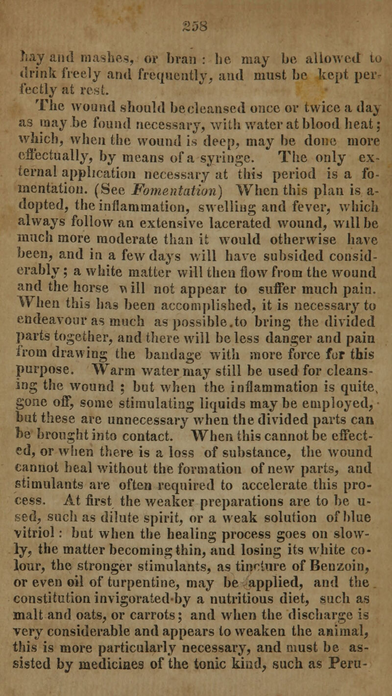 Z.J& hay and mashes, or bran : he may be allowed to drink freely and frequently, and must be kept per- fectly at rest. The wound should be cleansed once or twice a day as inay.be found necessary, with water at blood heat; which, when the wound is deep, may be done more effectually, by means of a syringe. The only ex- ternal application necessary at this period is a fo- mentation. (See Fomentation) When this plan is a- dopted, the inflammation, swelling and fever, which always follow an extensive lacerated wound, will be much more moderate than it would otherwise have been, and in a few days will have subsided consid- erably ; a white matter will then flow from the wound and the horse ^ ill not appear to suffer much pain. When this lias been accomplished, it is necessary to endeavour as much as possible.to bring the divided parts together, and there will be less danger and pain from drawing the bandage with more force for this purpose. Warm water may still be used for cleans- ing the wound ; but when the inflammation is quite, gone off, some stimulating liquids may be employed, but these are unnecessary when the divided parts can be brought into contact. When this cannot be effect- ed, or when there is a loss of substance, the wound cannot heal without the formation of new parts, and stimulants are often required to accelerate this pro- cess. At first the weaker preparations are to be u- sed, such as dilute spirit, or a weak solution of blue vitriol: but when the healing process goes on slow- ly, the matter becoming thin, aud losing its white co- lour, the stronger stimulants, as tincture of Benzoin, or even oil of turpentine, may be applied, and the . constitution invigorated-by a nutritious diet, such as malt and oats, or carrots; and when the discharge is very considerable and appears to weaken the animal, this is more particularly necessary, and must be as- sisted by medicines of the tonic kind, such as Peru-