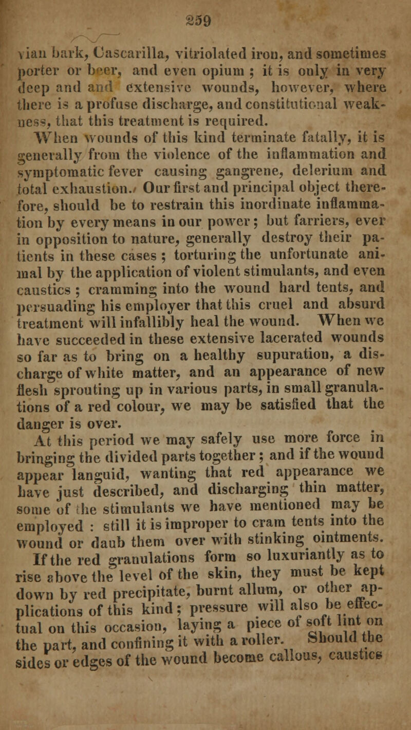 vian bark, (Jascarilla, vitriolated iron, and sometimes porter or beer, and even opium ; it is only in very deep and and extensive wounds, however, where there is a profuse discharge, and constitutional weak- ness, that this treatment is required. When wounds of this kind terminate fatally, it is generally from the violence of the inflammation and symptomatic fever causing gangrene, delerium and total exhaustion./ Our first and principal object there- fore, should be to restrain this inordinate inflamma- tion by every means in our power; but farriers, ever in opposition to nature, generally destroy their pa- tients in these cases ; torturing the unfortunate ani- mal by the application of violent stimulants, and even caustics ; cramming into the wound hard tents, and persuading his employer that this cruel and absurd treatment will infallibly heal the wound. When we have succeeded in these extensive lacerated wounds so far as to bring on a healthy supuratiou, a dis- charge of white matter, and an appearance of new flesh sprouting up in various parts, in small granula- tions of a red colour, we may be satisfied that the danger is over. At this period we may safely use more force in bringing the divided parts together; and if the wouud appear languid, wanting that red appearance we have just described, and discharging thin matter, some of the stimulants we have mentioned may be employed : still it is improper to cram tents into the wound or daub them over with stinking ointments. If the red granulations form so luxuriantly as to rise above the level of the skin, they must be kept down by red precipitate, burnt allum, or other ap- plications of this kind; pressure will also ^effec- tual on this occasion, laying a piece of soft lint on the part, and confining it with a roller. Should the sides or edges of the wound become callous, caustic*