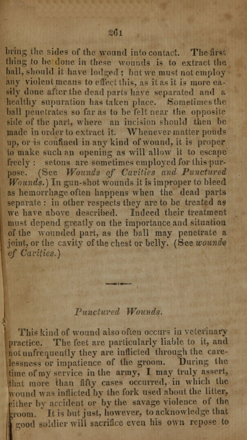 bring the sides of the wound into contact. The first thing to be done in these wounds is to extract the ball, should it have lodged; but we must not employ any violent means to effect this, as it as it is more ea- sily done after the dead parts have separated and a healthy supuration has taken place. Sometimcsthe ball penetrates so far as to be felt near the opposite side of the part, where an incision should then be made in order to extract it. Whenever matter ponds up, or is confined in any kind of wound, it is proper to make such an opening as will allow it to escape freely : setons are sometimes employed for this pur- pose. (See Wounds of Cavities and Punctured Wounds.) In gun-shot wounds it is improper to bleed as hemorrhage often happens when the dead parts separate : in other respects they are to be treated as we have above described. Indeed their treatment must depend greatly on the importance and situation of the wounded part, as the ball may penetrate a joint, or the cavity of the chest or belly. (See wound's of Cavities.) Punctured Wounds. This kind of wound also ofien occurs in veterinary practice. The feet are particularly liable to it, and Inotunfrequently they are inflicted through the care- lessness or impatience of the groom. During the time of my service in the army, I may truly assert, that more than fifty cases occurred, in which the wound was inflicted by the fork used about the litter, Bither by accident or by the savage violence of the groom. It is but just, however, to acknowledge that 5 -ood soldier will sacrifice even his own repose to