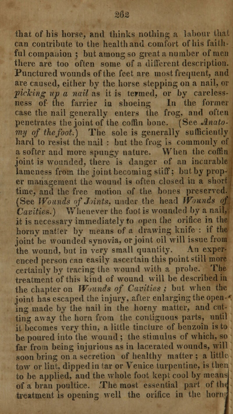 362 that of his horse, and thinks nothing a labour that can contribute to the health and comfort of his faith- ful companion ; but among so great a number of men there are too often some of a different description. Punctured wounds of the feet are most frequent, and are caused, either by the horse stepping on a nail, or picking up a nail as it is termed, or by careless- ness of the farrier in shoeing In the former case the nail generally enters the frog, and often penetrates the joint of the coffin bone. (See Anato- my of the foot.) The sole is generally sufficiently hard to resist the nail : but the frog is commonly of a softer and more spungy nature. When the coffin joint is wounded, there is danger of an incurable lameness from the joint becoming stiff; but by prop- I er management the wound i9 often closed in a short I time, and the free motion of the bones preserved. (See Wounds of J.rints, under the head Wounds of. Cavities.) Whenever the foot is wounded by a nail,-, it is necessary immediately to open the orifice in the horny matter by means of a drawing knife : if the joint be wounded synovia, or joint oil will issue from the wound, but in very small quantity. An exper- enced person can easily ascertain this point still more certainly by tracing the wound with a probe. The treatment of this kiud of wound will be described in the chapter on Wninds of Cavities ; but when the joint has escaped the injury, after enlarging the open-*; ing made by the nail in the horny matter, and cut- ting away the horn from the contiguous parts, until it becomes very thin, a little tincture of benzoin is to be poured into the wound ; the stimulus of which, so far from being injurious as in lacerated wounds, will soon bring on a secretion of healthy matter ; a little tow or lint, dipped in tar or Venice turpentine, is then to be applied, and the whole foot kept cool by means of a bran poultice. The most essential part of the treatment is opening well the orifice in the norm j