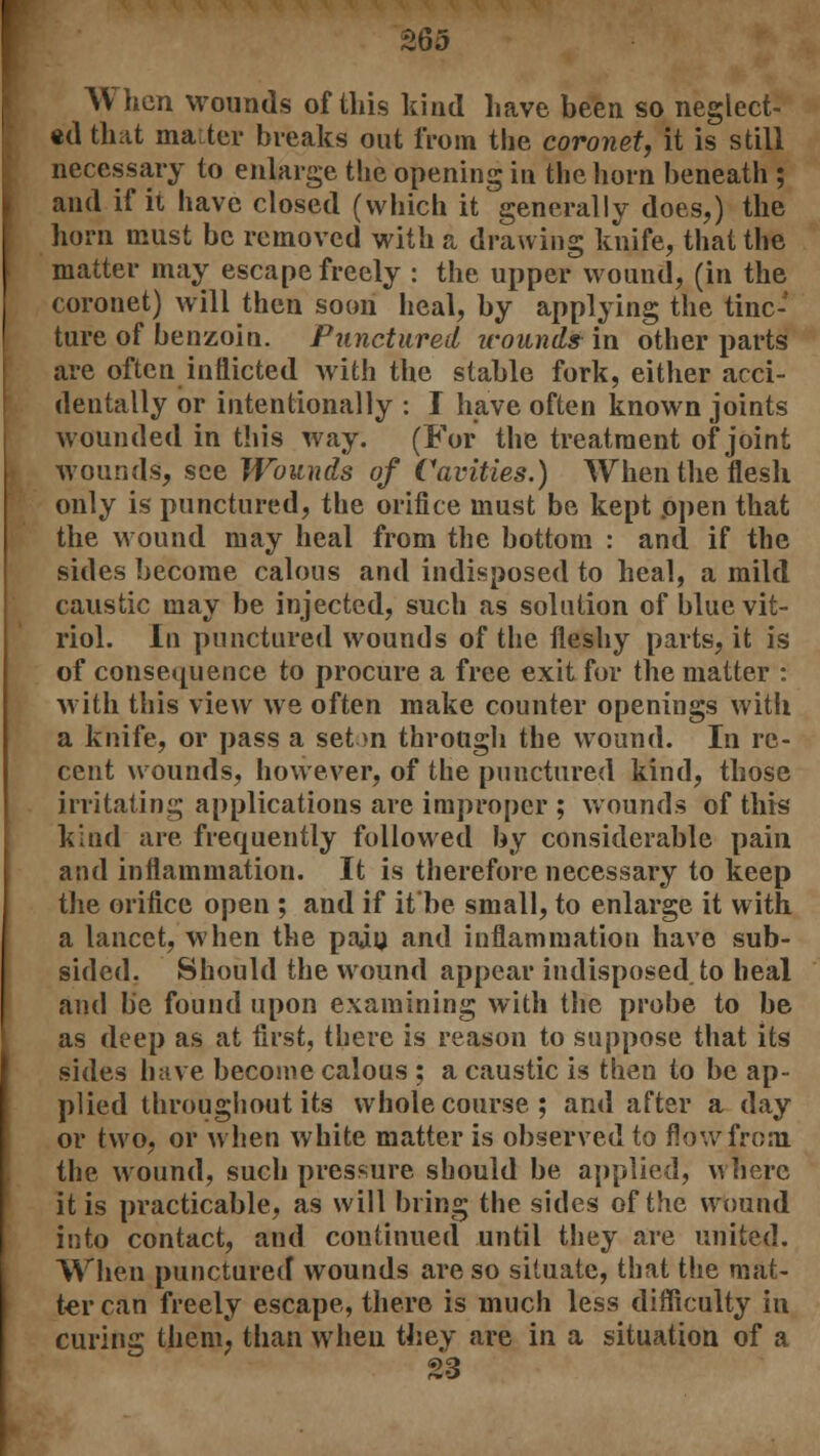 When wounds of this kind have been so neglect- ed that maiter breaks out from the coronet, it is still necessary to enlarge the opening in the horn beneath ; and if it have closed (which it generally does,) the horn must be removed with a drawing knife, that the matter may escape freely : the upper wound, (in the coronet) will then soon heal, by applying the tinc- ture of benzoin. Punctured ivounds in other parts are often inflicted with the stable fork, either acci- dentally or intentionally : I have often known joints wounded in this way. (For the treatment of joint wounds, see Wounds of Cavities.) When the flesh only is punctured, the orifice must be kept open that the wound may heal from the bottom : and if the sides become calous and indisposed to heal, a mild caustic may be injected, such as solution of blue vit- riol. In punctured wounds of the fleshy parts, it is of consequence to procure a free exit for the matter : with this view we often make counter openings with a knife, or pass a set >n through the wound. In re- cent wounds, however, of the punctured kind, those irritating applications are improper ; wounds of this kind are frequently followed by considerable pain and inflammation. It is therefore necessary to keep the orifice open ; and if it'be small, to enlarge it with a lancet, when the pain and inflammation have sub- sided. Should the wound appear indisposed, to heal and be found upon examining with the probe to be as deep as at first, there is reason to suppose that its sides have become calous ; a caustic is then to be ap- plied throughout its whole course; and after a day or two, or when white matter is observed to flow from the wound, such pressure should be applied, where it is practicable, as will bring the sides of the wound into contact, and continued until they are united. When punctured wounds are so situate, that the mat- ter can freely escape, there is much less difficulty in curing them, than when they are in a situation of a 23