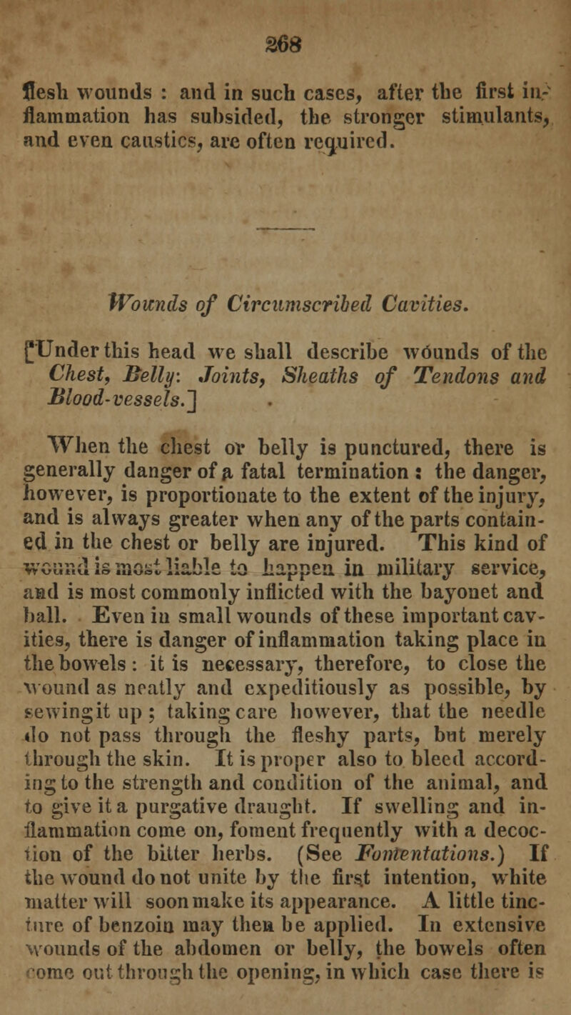 Z68 flesh wounds : and in such cases, after the first in- flammation has subsided, the stronger stimulants, and even caustics, are often required. Wounds of Circumscribed Cavities. f Under this head we shall describe wdunds of the Chest, Belly. Joints, Sheaths of Tendons and Blood-vessels.'] When the chest or belly is punctured, there is generally danger of a fatal termination : the danger, however, is proportionate to the extent of the injury, and is always greater when any of the parts contain- ed in the chest or belly are injured. This kind of wonr.d is most liable ia happen, in military service, and is most commonly inflicted with the bayonet and ball. Even in small wounds of these important cav- ities, there is danger of inflammation taking place iu the bow-els: it is necessary, therefore, to close the wound as neatly and expeditiously as possible, by sewingit up ; taking care however, that the needle 4I0 not pass through the fleshy parts, but merely through the skin. It is proper also to bleed accord- ing to the strength and condition of the animal, and to give it a purgative draught. If swelling and in- flammation come on, foment frequently with a decoc- tion of the bitter herbs. (See Fontentations.) If the wound do not unite by the first intention, white matter will soon make its appearance. A little tinc- ture of benzoin may theu be applied. In extensive Mounds of the abdomen or belly, the bowels often '•orae out through the opening, in which case there is