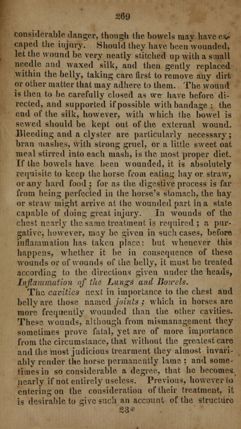 considerable danger, though the bowels may have ev caped the injury. Should they have been wounded, let the wound be very neatly stitched up with a small needle and waxed silk, and then gently replaced within the belly, taking care first to remove any dirt or other matter that may adhere to them. The wound is then to be carefully closed as we- have before di- rected, and supported if possible with bandage : the end of the silk, however, with which the bowel is sewed should be kept out of the external wound. Bleeding and a clyster are particularly necessary; bran mashes, with strong gruel, or a little sweet oat meal stirred into each mash, is the most proper diet. If the bowels have been wounded, it is absolutely requisite to keep the horse from eating hay or straw, or any hard food j for as the digestive process is far from being perfected in the horse's stomach, the hay or straw might arrive at the wounded part in a state capable Of doing great injury. In wounds of the chest nearly the same treatment is required ; a pur- gative, however, may be given in such cases, before inflammation has taken place: but whenever this happens, whether it be in consequence of these wounds or of wounds of the belly, it must be treated according to the directions given under the heads, Inflammation of the Tilings and Bowels. The cavities next in importance to the cliest and belly are those named joints ; which in horses are more frequently wounded than the other cavities. These wounds, although from mismanagement they sometimes prove fatal, yet are of more importance from the circumstance, that without the greatest care and the most judicious trearment they almost invari- ably render the horse permanently lame ; and some- times in so considerable a degree, that he becomes nearly if not entirely useless. Previous, however to entering on the consideration of their treatment, it is desirable to give such an account of the structure 2-3*