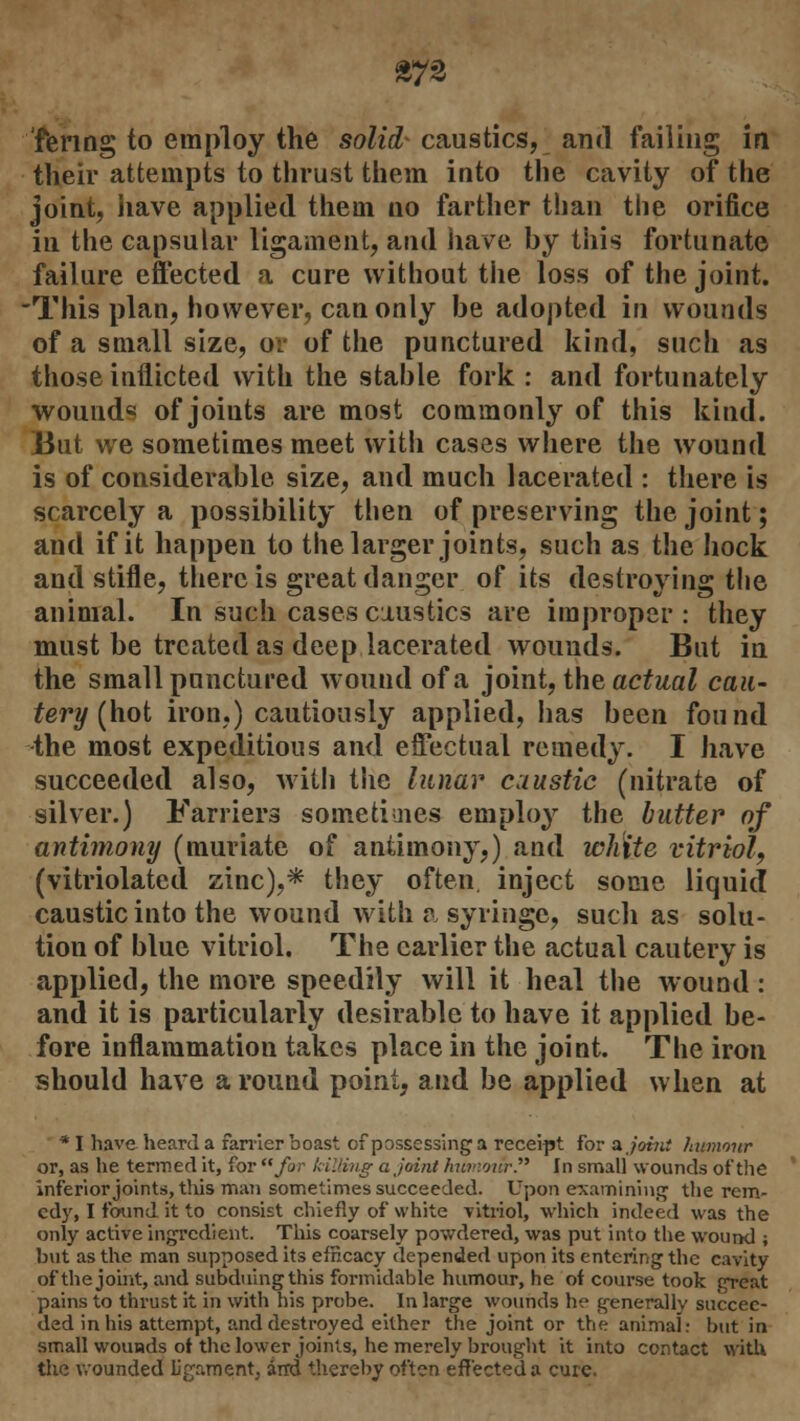 £72 fenng to employ the solid- caustics, and failing in their attempts to thrust them into the cavity of the joint, have applied them no farther than the orifice in the capsular ligament, and have by this fortunate failure effected a cure without the loss of the joint. -This plan, however, can only be adopted in wounds of a small size, or of the punctured kind, such as those inflicted with the stable fork : and fortunately wound* of joiuts are most commonly of this kind. But we sometimes meet with cases where the wound is of considerable size, and much lacerated : there is scarcely a possibility then of preserving the joint; and if it happen to the larger joints, such as the hock and stifle, there is great danger of its destroying the animal. In such cases caustics are improper: they must be treated as deep lacerated wounds. But in the small punctured wound of a joint, the actual cau- tery (hot iron.) cautiously applied, has been found -the most expeditious and effectual remedy. I have succeeded also, with the lunar caustic (nitrate of silver.) Farriers sometimes employ the butter of antimony (muriate of antimony,) and white vitriol, (vitriolated zinc),* they often inject some liquid caustic into the wound with a syringe, such as solu- tion of blue vitriol. The earlier the actual cautery is applied, the more speedily will it heal the wound : and it is particularly desirable to have it applied be- fore inflammation takes place in the joint. The iron should have a round point, and be applied when at * I have heard a farrier boast of possessing a receipt for a joint humour or, as he termed it, for for killing a joint hunvnSrP In small wounds of the inferior joints, this man sometimes succeeded. Upon examining the rem- edy, I found it to consist chiefly of white -vitriol, which indeed was the only active ingredient. This coarsely powdered, was put into the wound ; but as the man supposed its efficacy depended upon its entering the cavity of the joint, and subduing this formidable humour, he of course took great pains to thrust it in with his probe. In large wounds he generally succee- ded in his attempt, and destroyed either the joint or the animal r but in small wounds of the lower joints, he merely brought it into contact with the wounded ligament, arrd thereby often effected a cure.