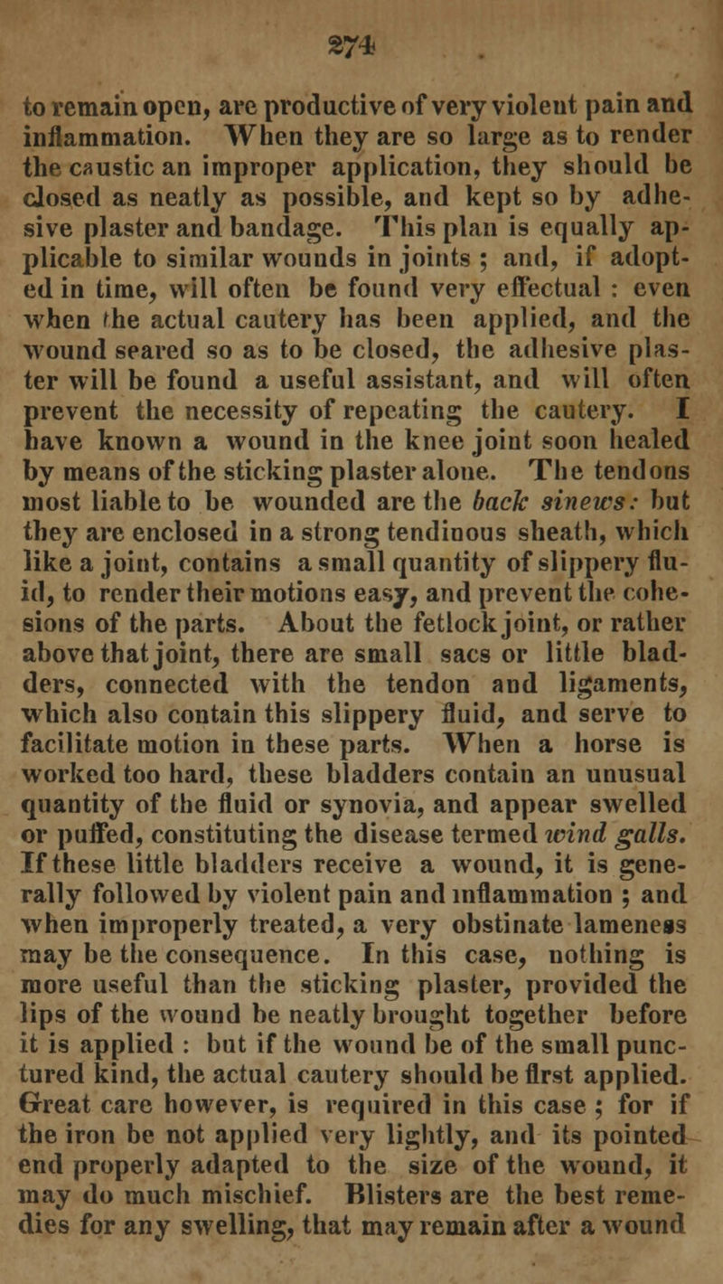 to remain open, are productive of very violeut pain and inflammation. When they are so large as to render the caustic an improper application, they should be closed as neatly as possible, and kept so by adhe- sive plaster and bandage. This plan is equally ap- plicable to similar wounds in joints ; and, if adopt- ed in time, will often be found very effectual : even when fhe actual cautery has been applied, and the wound seared so as to be closed, the adhesive plas- ter will be found a useful assistant, and will often prevent the necessity of repeating the cautery. I have known a wound in the knee joint soon healed by means of the sticking plaster alone. The tendons most liable to be wounded are the back sinews: but they are enclosed in a strong tendinous sheath, which like a joint, contains a small quantity of slippery flu- id, to render their motions easy, and prevent the cohe- sions of the parts. About the fetlock joint, or rather above that joint, there are small sacs or little blad- ders, connected with the tendon and ligaments, which also contain this slippery fluid, and serve to facilitate motion in these parts. When a horse is worked too hard, these bladders contain an unusual quantity of the fluid or synovia, and appear swelled or puffed, constituting the disease termed tvind galls. If these little bladders receive a wound, it is gene- rally followed by violent pain and inflammation ; and when improperly treated, a very obstinate lameness may be the consequence. In this case, nothing is more useful than the sticking plaster, provided the lips of the wound be neatly brought together before it is applied : but if the wound be of the small punc- tured kind, the actual cautery should be first applied. Great care however, is required in this case ; for if the iron be not applied very lightly, and its pointed end properly adapted to the size of the wound, it may do much mischief. Blisters are the best reme- dies for any swelling, that may remain after a wound