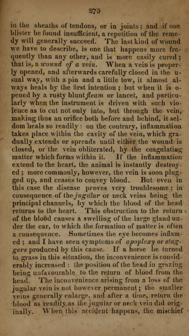 in the sheaths of tendons, or in joints; and if one blister be found insufficient, a repetition of the reme- dy will generally succeed. The last kind of wound we have to describe, is one that happens more fre- quently than any other, and is more easily cured ; that is, a wound of a vein. When a vein is proper- ly opened, and afterwards carefully closed in the u- sual way, with a pin and a little tow, it almost al- ways heals by the iirst intention ; but when it is o- pened by a rusty blunt^eaw or lancet, and particu- larly when the instrument is driven with such vio- lence as to cut not only into, but through the vein, making thu6 an orifice both before and behind, it sel- dom heals so readily : on the contrary, inflammation takes place within the cavity of the vein, which gra- dually extends or spreads until either the wound is closed, or the vein obliterated, by the coagulating matter which forms within it. If the inflammation extend to the heart, the animal is instantly destroy- ed ; more commonly, however, the vein is soon plug- ged up, and ceases to convey blood. But even in this case the disease proves very troublesome ; in consequence of the jugular or neck veins being the principal channels, by which the blood of the head returns to the heart. This obstruction to the return of the blood causes a swelling of the large gland un- der the ear, to which the formation of matter is often a consequence. Sometimes the eye becomes inflam- ed ; and I have seen symptoms of apoplexy or stag- gers produced by this cause. If a horse be turned to grass in this situation, the inconvenience is consid- erably increased : the position of the head in grazing being unfavourable to the return of blood from the head. The inconvenience arising from a loss of the jugular vein is not however permanent; the smaller veins generally enlarge, and after a time, return the blood as readily as the jugular or neck vein did orig- inally. When this accident happens, the mischief