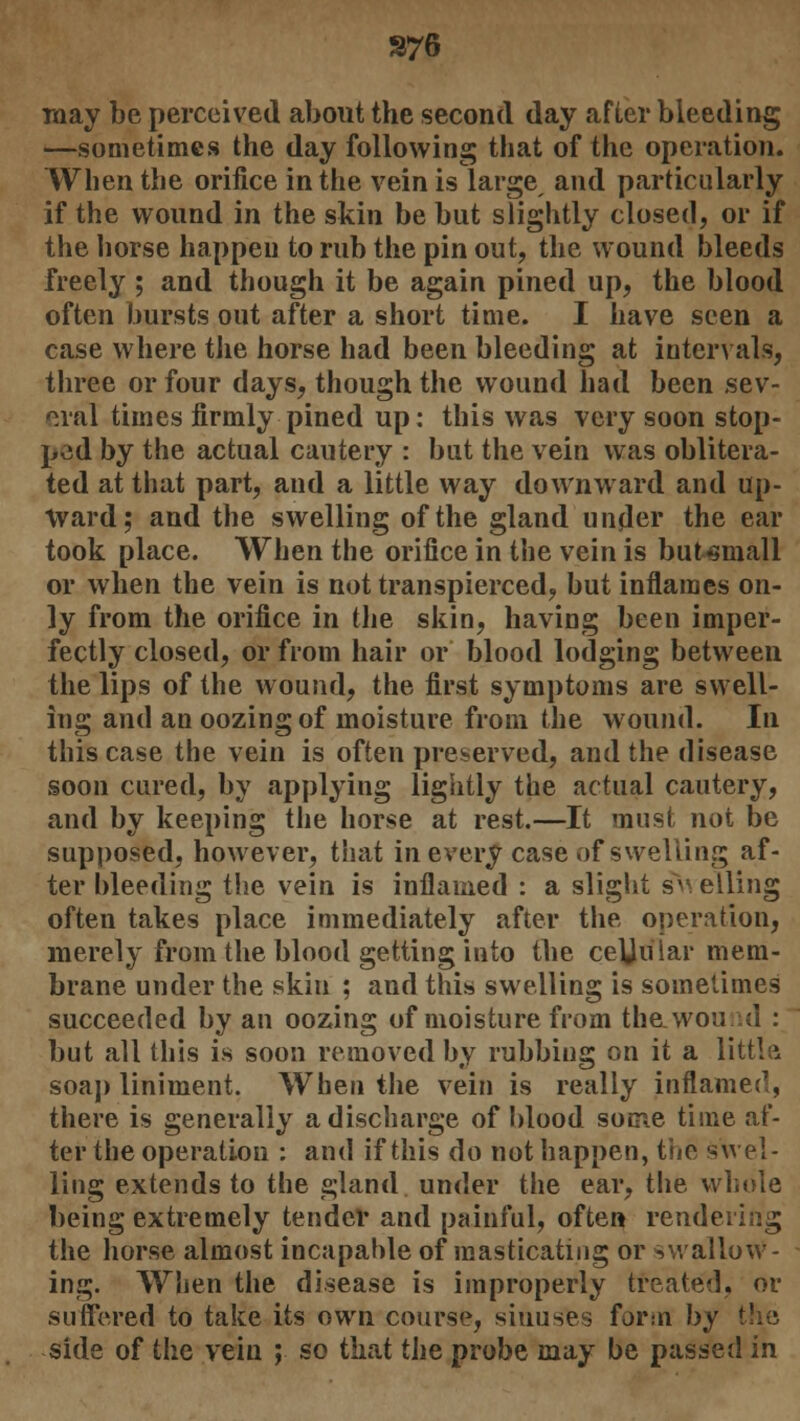 S76 may be perceived about the second day after bleeding —sometimes the day following that of the operation. When the orifice in the vein is large and particularly if the wound in the skin be but slightly closed, or if the horse happen to rub the pin out, the wound bleeds freely ; and though it be again pined up, the blood often bursts out after a short time. I have seen a case where the horse had been bleeding at intervals, three or four days, though the wound had been sev- eral times firmly pined up: this was very soon stop- ped by the actual cautery : but the vein was oblitera- ted at that part, and a little way downward and up- ward; and the swelling of the gland under the ear took place. When the orifice in the vein is but«mall or when the vein is not transpierced, but inflames on- ly from the orifice in the skin, having been imper- fectly closed, or from hair or blood lodging between the lips of the wound, the first symptoms are swell- ing and an oozing of moisture from the wound. In this case the vein is often preserved, and the disease soon cured, by applying lightly the actual cautery, and by keeping the horse at rest.—It must not be supposed, however, that in every case of swelling af- ter bleeding the vein is inflamed : a slight sVi elling often takes place immediately after the operation, merely from the blood getting into the ceUular mem- brane under the skiti ; and this swelling is sometimes succeeded by an oozing of moisture from the.wound : but all this is soon removed by rubbiug on it a little soap liniment. When the vein is really inflamed, there is generally a discharge of blood some time af- ter the operation : and if this do not happen, the swel- ling extends to the gland under the ear, the whole being extremely tender and painful, often rendering the horse almost incapable of masticating or swallow- ing. When the disease is improperly treated, or suffered to take its own course, sinuses form by side of the vein ; so that the probe may be passed in
