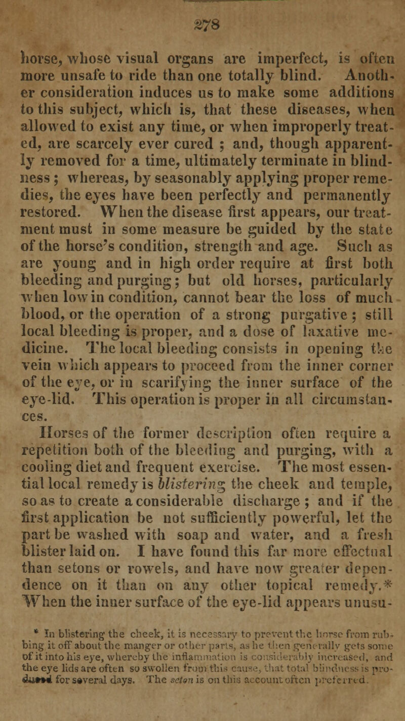 horse, whose visual organs are imperfect, is often more unsafe to ride than one totally blind. Anoth- er consideration induces us to make some additions to this subject, which is, that these diseases, when allowed to exist any time, or when improperly treat- ed, are scarcely ever cured ; and, though apparent- ly removed for a time, ultimately terminate in blind- ness ; whereas, by seasonably applying proper reme- dies, the eyes have been perfectly and permanently restored. When the disease first appears, our treat- ment must in some measure be guided by the state of the horse's condition, strength and age. Such as are young and in high order require at first both bleeding and purging; but old horses, particularly when low in condition, cannot bear the loss of much, blood, or the operation of a strong purgative ; still local bleeding is proper, and a dose of laxative me- dicine. The local bleeding consists in opening the vein which appears to proceed from the inner corner of the eye, or in scarifying the inner surface of the eye-lid. This operation is proper in all circumstan- ces. Horses of the former description often require a repetition both of the bleeding and purging, with a cooling diet and frequent exercise. The most essen- tial local remedy is blistering the cheek and temple, so as to create a considerable discharge; and if the first application be not sufficiently powerful, let the part be washed with soap and water, and a fresh blister laid on. I have found this far more effectual than setons or rowels, and have now greater depen- dence on it than on any other topical remedy.* When the inner surface of the eye-lid appears unusu- * In blistering the cheek, it is necessary to prevent the horse from rub- bing it off about the manger or other parts, as h rally gets some Df it into his eye, whereby the inflammation is co increased, and the eye lids are often so swollen from this cause, that total blindness is pro- duced for several days. The setm is on this account often preferred.