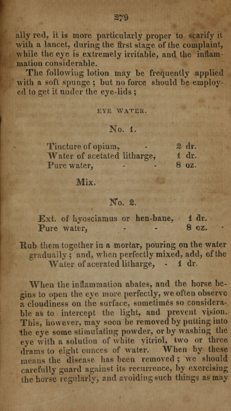 ally red, it is move particularly proper to scarify it with a lancet, during the first stage of the complaint, while the eye is extremely irritable, and the inflam- mation considerable. The following lotion may be frequently applied with a soft spunge ; but no force should be employ- ed to get it under the eye-lids ; EYE WATER. No. 1. Tincture of opium, - 2 dr. Water of acetated litharge, 1 dr. Pure water, - - 8 oz. Mix. No. 2. Ext. of hyosciamus or hen-bane, 1 dr. Pure water, - - 8 cz. - Rub them together in a mortar, pouring on the water gradually; and, when perfectly mixed, add, of the Water of acerated litharge, - 1 dr. When the inflammation abates, and the horse be- gins to open the eye more perfectly, we often observe a cloudiness on the surface, sometimes so considera- ble as to intercept the light, and prevent vision. This, however, may soon be removed by putting into the eye some stimulating powder, or by washing the eye with a solution of white vitriol, two or three drams to eight ounces of water. When by these meaus the disease has been removed ; we should carefully guard against its recurrence, by exercising the horse regularly, and avoiding such things as may
