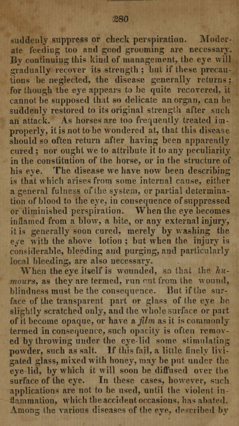 380 suddenly suppress or check perspiration. Moder- ate feeding too and good grooming are necessary. By continuing this kind of management, the eye will gradually recover its strength ; but if these precau- tions be neglected, the disease generally returns; for though the eye appears to be quite recovered, it cannot be supposed that so delicate an organ, can be suddenly restored to its original strength after such an attack. As horses are too frequently treated im- properly, it is not to be wondered at, that this disease should so often return after having been apparently cured; nor ought we to attribute it to any peculiarity in the constitution of the horse, or in the structure of his eye. The disease we have now been describing is that which arises from some internal cause, either a general fulness of the system, or partial determina- tion of blood to the eye, in consequence of suppressed or diminished perspiration. When the eye becomes inflamed from a blow, a bite, or any external injury, it is generally soon cured, merely by washing the eye with the above lotion ; but when the injury is considerable, bleeding and purging, and particularly local bleeding, are also necessary. When the eye itself is wounded, so that the hu- mours, as they are termed, run out from the wound, blindness must be the consequence. But if the sur- face of the transparent part or glass of the eye be slightly scratched only, and the whole surface or part of it become opaque, or have Bijilm as it is commonly termed in consequence, such opacity is often remov- ed by throwing under the eye-lid some stimulating powder, such as salt. If this fail, a little finely livi- gated glass, mixed with honey, may be put under the eye lid, by which it will soon be diffused over the surface of the eye. In these cases, however, such applications are not to be used, until the violent in- flammation, which the accident occasions, has abated. Among the various diseases of the eye, described by