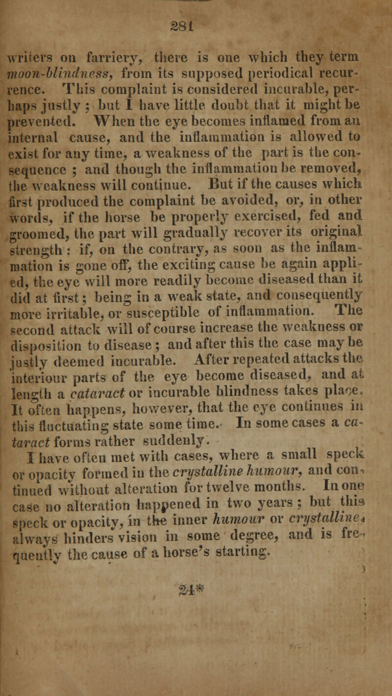 writers on farriery, there is one which they term moon-blindness, from its supposed periodical recur- rence. This complaint is considered incurable, per- haps justly ; but 1 have little, doubt that it might be prevented. When the eye becomes inflamed from an internal cause, and the inflammation is allowed to exist for any time, a weakness of the part is tbe con- sequence ; and though the inflammation be removed, the weakness will continue. But if the causes which first produced the complaint be avoided, or, in other words, if the horse be properly exercised, fed and groomed, the part will gradually recover its original strength : if, on the contrary, as soon as the inflam- mation is gone off, the exciting cause be again appli- ed, the eye will more readily become diseased than it did at first; being in a weak state, and consequently more irritable, or susceptible of inflammation. The second attack will of course increase the weakness or disposition to disease ; and after this the case maybe justly deemed incurable. After repeated attacks the interiour parts of the eye become diseased, and at length a cataract or incurable blindness takes place. It often happens, however, that the eye continues in this fluctuating state some time.- In some cases a ca- taract forms rather suddenly. I have often met with cases, where a small speck or opacity formed hi the crystalline humour, and con, tinned without alteration for twelve months. In one case no alteration happened in two years ; but this speck or opacity, in the inner humour or crystalline* always hinders vision in some degree, and is fre, quently the cause of a horse's starting. 24*