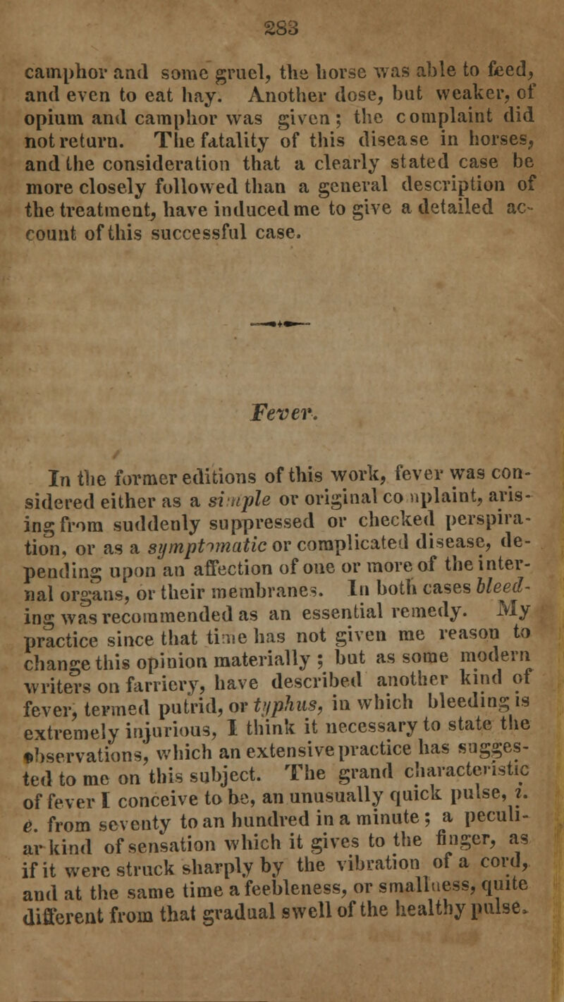 camphor and some gruel, the horse was able to feed,^ and even to eat hay. Another dose, but weaker, of opium and camphor was given; the complaint did not return. The fatality of this disease in horses, and the consideration that a clearly stated case be more closely followed than a general description of the treatment, have induced me to give a detailed ac- count of this successful case. Fever. In the former editions of this work, fever was con- sidered either as a simple or original co nplaint, aris- ing from suddenly suppressed or checked perspira- tion, or as a symptomatic or complicated disease, de- pending upon an affection of one or more of the inter- nal organs, or their membranes. In both cases bleed- ing was recommended as an essential remedy. My practice since that time has not given me reason to change this opinion materially; but as some modern writers on farriery, have described another kind of fever, termed putrid, or typhus, in which bleeding is extremely injurious, I think it necessary to state the observations, which an extensive practice has sugges- ted to me on this subject. The grand characteristic of fever I conceive to be, an unusually quick pulse, i. e from seventy to an hundred in a minute ; a peculi- ar kind of sensation which it gives to the finger, as if it were struck sharply by the vibration of a cord, and at the same time a feebleness, or smalluess, quite different from that gradual swell of the healthy pulse*