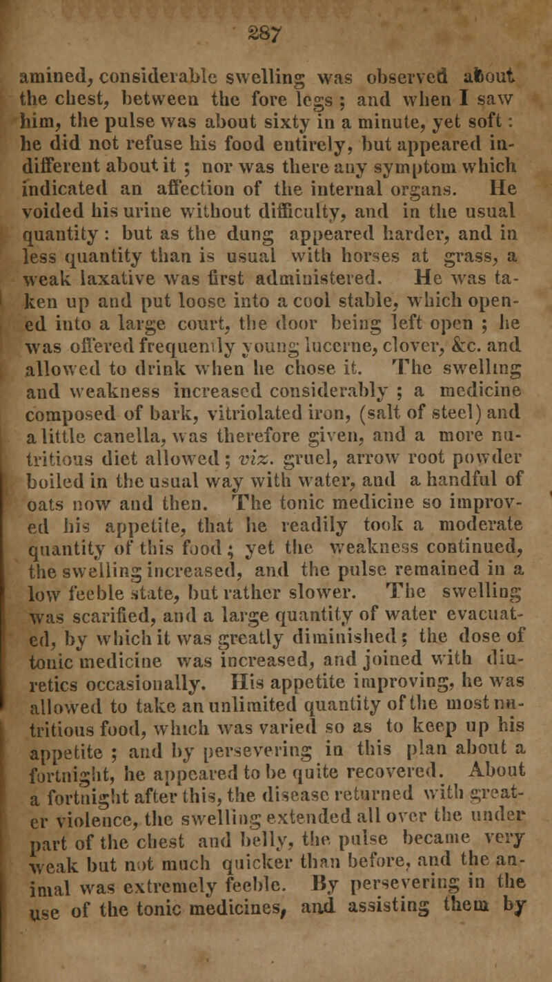 amined, considerable swelling was observed afcout the chest, between the fore legs ; and when I saw him, the pulse was about sixty in a minute, yet soft: he did not refuse his food entirely, but appeared in- different about it ; nor was there any symptom which indicated an affection of the internal organs. He voided his urine without difficulty, and in the usual quantity : but as the dung appeared harder, and in less quantity than is usual with horses at grass, a weak laxative was first administered. He was ta- ken up and put loose into a cool stable, which open- ed into a large court, the door being left open ; he was offered frequency young lucerne, clover, &c. and allowed to drink when he chose it. The swelling and weakness increased considerably ; a medicine composed of bark, vitriolated iron, (salt of steel) and a little canella, was therefore given, and a more nu- tritious diet allowed; viz. gruel, arrow root powder boiled in the usual way with water, and a handful of oats now and then. The tonic medicine so improv- ed his appetite, that he readily took a moderate quantity of this food• yet the weakness continued, the swelling increased, and the pulse remained in a low feeble state, but rather slower. The swelling was scarified, and a large quantity of water evacuat- ed, by which it was greatly diminished : the dose of tonic medicine was increased, and joined with diu- retics occasionally. His appetite improving, he was allowed to take an unlimited quantity of the most nu- tritious food, which was varied so as to keep up his appetite ; and by persevering in this plan about a fortnight, he appeared to be quite recovered. About a fortnight after this, the disease returned with great- er violence, the swelling extended all over the under part of the chest and belly, the pulse became very weak but not much quicker than before, and the an- imal was extremely feeble. By persevering in the use of the tonic medicines, and assisting them by