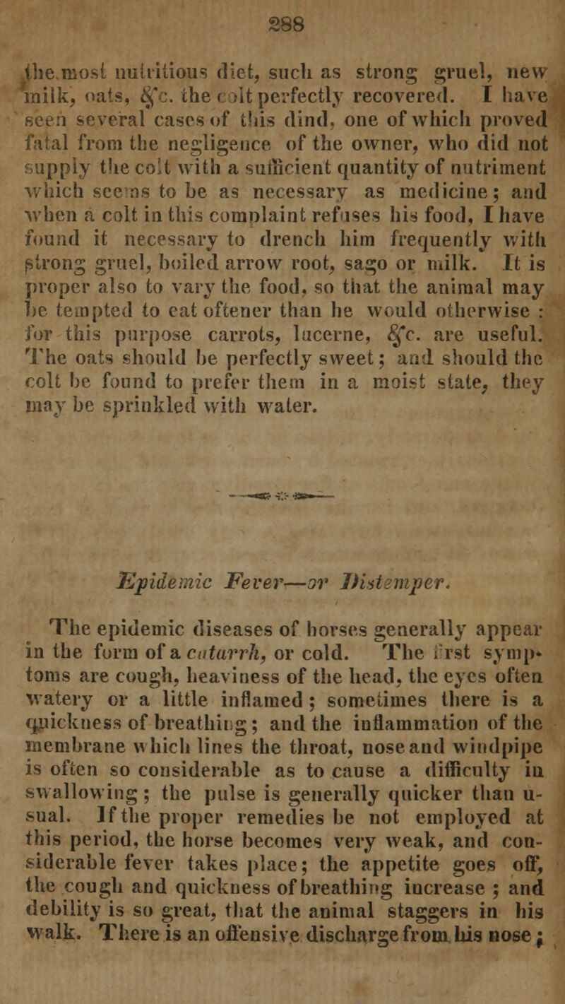 the,most nutritious diet, such as strong gruel, new miik, oats, £fc. the colt perfectly recovered. I have seen several cases of this dind, one of which proved fatal from the negligence of the owner, who did not supply the co!t with a sufficient quantity of nutriment which seems to he as necessary as medicine; and when a colt in this complaint refuses his food, I have found it necessary to drench him frequently with strong gruel, boiled arrow root, sago or milk. It is proper also to vary the food, so that the animal may he tempted to eat oftener than he would otherwise : for this purpose carrots, lucerne, 8£c. are useful. The oats should he perfectly sweet; and should the colt he found to prefer them in a moist state, they may he sprinkled with water. Epidemic Fever—or Distemper. The epidemic diseases of horses generally appear in the form of a catarrh, or cold. The first symp* toms are cough, heaviness of the head, the eyes often watery or a little inflamed ; sometimes there is a quickness of breathing; and the inflammation of the membrane which lines the throat, nose and windpipe is often so considerable as to cause a difficulty in swallowing; the pulse is generally quicker than u- sual. J f the proper remedies be not employed at this period, the horse becomes very weak, and con- siderable fever takes place; the appetite goes off, the cough and quickness of breathing increase ; and debility is so great, that the animal staggers in his walk. There is an offensive discharge from, his nose j