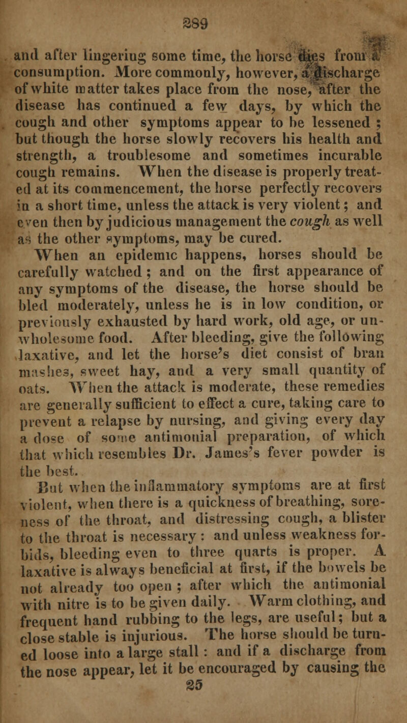 389 ami after lingering some time, the horse 9$es frou consumption. More commonly, however, ajjtischarge of white matter takes place from the nose, after the disease has continued a few clays, by which the cough and other symptoms appear to be lessened ; but though the horse slowly recovers his health and strength, a troublesome and sometimes incurable cough remains. When the disease is properly treat- ed at its commencement, the horse perfectly recovers in a short time, unless the attack is very violent; and even then by judicious management the cough as well as the other symptoms, may be cured. When an epidemic happens, horses should be carefully watched ; and on the first appearance of any symptoms of the disease, the horse should be bled moderately, unless he is in low condition, or previously exhausted by hard work, old age, or un- wholesome food. After bleeding, give the following laxative, and let the horse's diet consist of bran mashes, sweet hay, and a very small quantity of oats. When the attack is moderate, these remedies are generally sufficient to effect a cure, taking care to prevent a relapse by nursing, and giving every day a dose of sofne antimouial preparation, of which that which resembles Dr. James's fever powder is the best. But when the inflammatory symptoms are at first violent, when there is a quickness of breathing, sore- ness of the throat, and distressing cough, a blister to the throat is necessary : and unless weakness for- bids, bleeding even to three quarts is proper. A laxative is always beneficial at first, if the bowels be not already too open ; after which the antiraonial with nitre is to be given daily. Warm clothing, and frequent hand rubbing to the legs, are useful; but a close stable is injurious. The horse should be turn- ed loose into a large stall: and if a discharge from the nose appear, let it be encouraged by causing the 25