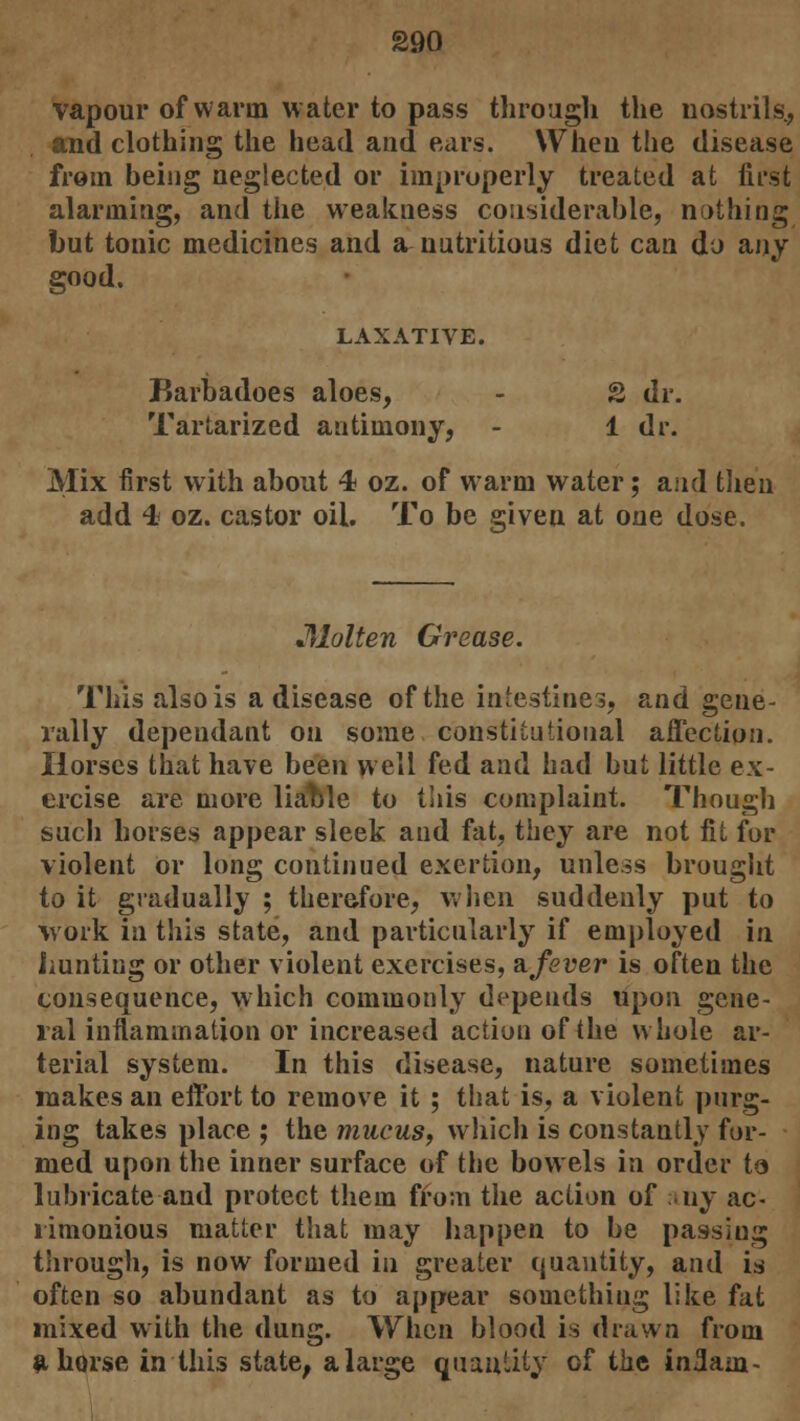 vapour of warm water to pass through the nostrils, and clothing the head and ears. When the disease from being neglected or improperly treated at first alarming, and the weakness considerable, nothing but tonic medicines and a nutritious diet can do any good. LAXATIVE. Barbadoes aloes, - S dr. Tartarized antimony, - 1 dr. Mix first with about 4 oz. of warm water; and then add 4 oz. castor oil. To be given at one dose. Molten Grease. This also is a disease of the intestines, and gene- rally depeudant on some constitutional affection. Horses that have been well fed and had but little ex- ercise are more liatde to this complaint. Though such horses appear sleek and fat, they are not fit for violent or long continued exertion, unless brought to it gradually ; therefore, when suddenly put to work in this state, and particularly if employed in hunting or other violent exercises, 3.fever is often the consequence, which commonly depends upon gene- ral inflammation or increased action of the whole ar- terial system. In this disease, nature sometimes makes an effort to remove it ; that is, a violent purg- ing takes place ; the mucus, which is constantly for- med upon the inner surface of the bowels in order to lubricate and protect them from the action of any ac- rimonious matter that may happen to be passing through, is now formed in greater quantity, and is often so abundant as to appear something like fat mixed with the dung. When blood is drawn from ahorse in this state, a large quantity of the in3am-