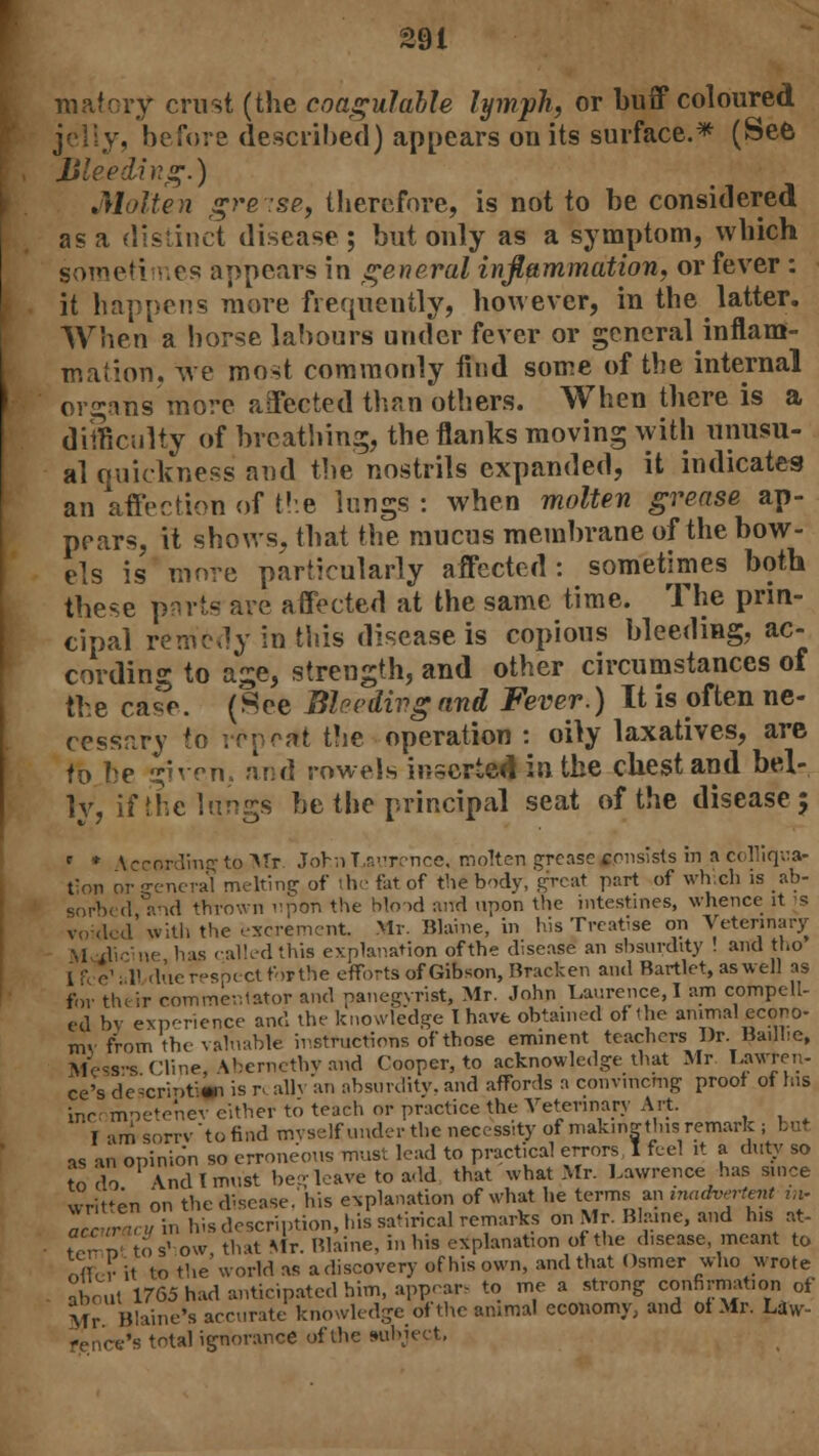 naatory crust (the coagulable lymph, or buff coloured . before described) appears on its surface.* (See Bleeding.) Molten greise, therefore, is not to be considered as a distinct disease; but only as a symptom, which sometimes appears in general inflammation, or fever : it happens more frequently, however, in the latter. When a horse labours under fever or general inflam- mation. we mo-t commonly find some of the internal organs more affected than others. When there is a difficulty of breathing, the flanks moving with unusu- al quickness and the nostrils expanded, it indicates an affection of the lungs : when molten grease ap- pears, it shows, that the mucus membrane of the bow- els is more particularly affected: sometimes both these pnrts are affected at the same time. The prin- cipal remedy in this disease is copious bleeding, ac- cording to age, strength, and other circumstances of the case. (See Bhedivg and Fever.) It is often ne- cessary to repeat the operation : oily laxatives, are to he given, and rowels inserted in the chest and bel- ly, if the lungs be the principal seat of the disease; ' * Vccord'mg to Mr John Laurence, molten grease consists in n colliqua- t;on or -reneral melting of the fat of the body, great part of which is ab- sorbed and thrown upon the blo>d and upon the intestines, whence it s voided with the excrement Mr. Blaine, in his Treatise on Veterinary \l dieine has called this explanation of the disease an shsurdity ! and tho I f e1 II due respect for the efforts of Gibson, Bracken and Bartlet, as well as for thtir commentator and panegyrist, Mr. John Laurence, I am compell- ed bv experience and the knowledge I have obtained of'he animal econo- my from the valuable instructions of those eminent teachers Dr. Baillie, Mess-s ('line \herncthv and Cooper, to acknowledge that Mr Lawren- ce's d'escripti* is r. alh an absurdity, and affords a convincing proof of las inrr mpetenev either to teach or practice the Veterinary Art. I am sorrvtofind myself under the necessity of makmgthis remark ; bi- as an opinion so erroneous must lead to practical errors I feel it a duty so to do \ndlmust beg leave to add that what Mr. Lawrence has since written on the disease, his explanation of what he terms an inadvertent v.i- awZyin his description, his satirical remarks on Mr. Blame, and his at- , '..;; si ow that Mr. Blaine, in his explanation of the disease, meant to otter it to the world as a discovery of his own, and that Osmer who wrote about 1765 had anticipated him, appear, to me a strong confirmation of Mr Blaine's accurate knowledge of the animal economy, and of Mr. Law- 's total ignorance of the subject,