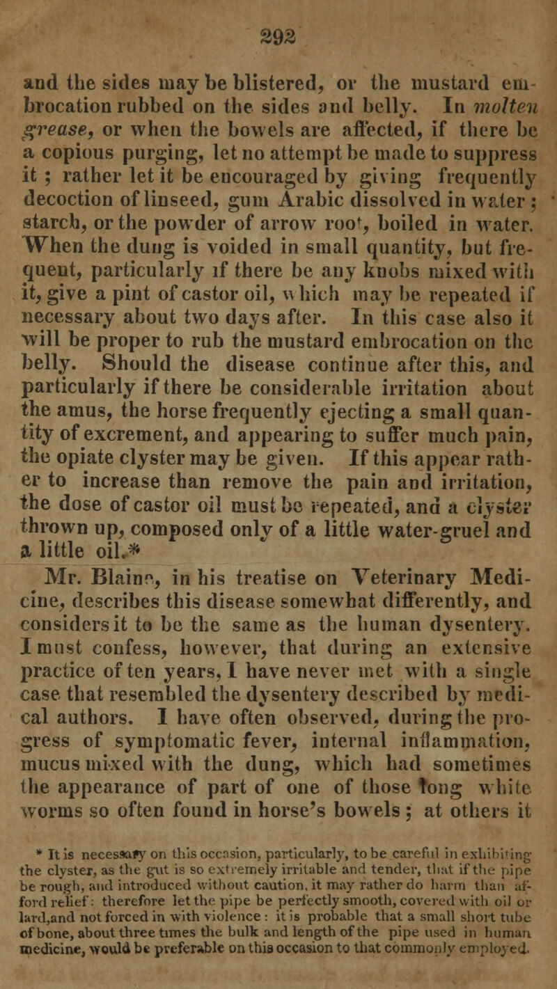 and the sides may be blistered, or the mustard em brocation rubbed on the sides and belly. In molten grease, or when the bowels are affected, if there be a copious purging, let no attempt be made to suppress it; rather let it be encouraged by giving frequently decoction of linseed, gum Arabic dissolved in water : starch, or the powder of arrow roo% boiled in Mater. When the dung is voided in small quantity, but fre- quent, particularly if there be any knobs mixed with it, give a pint of castor oil, which may be repeated if necessary about two days after. In this case also it will be proper to rub the mustard embrocation on the belly. Should the disease continue after this, and particularly if there be considerable irritation about the amus, the horse frequently ejecting a small quan- tity of excrement, and appearing to suffer much pain, the opiate clyster may be given. If this appear rath- er to increase than remove the pain and irritation, the dose of castor oil must be repeated, and a ciysiev thrown up, composed only of a little water-gruel and a little oil.* Mr. Blaine, in his treatise on Veterinary Medi- cine, describes this disease somewhat differently, and considers it to be the same as the human dysentery. I must confess, however, that during an extensive practice often years,! have never met with a single case that resembled the dysentery described by medi- cal authors. I have often observed, during the pro- gress of symptomatic fever^ internal inflammation, mucus mixed with the dung, which had sometimes the appearance of part of one of those tong white worms so often found in horse's bowels ; at others it * It is necessary on this occasion, particularly, to be careful in exhibiting the clyster, as the gut is so extremely irritable and tender, that if the pipe be rough, and introduced without caution, it may rather do harm than af- ford relief: therefore let the pipe be perfectly smooth, covered with oil or lard,and not forced in with violence : it is probable that a small short tube of bone, about three times the bulk and length of the pipe used in human medicine, would be preferable on this occasion to that commonly employed.