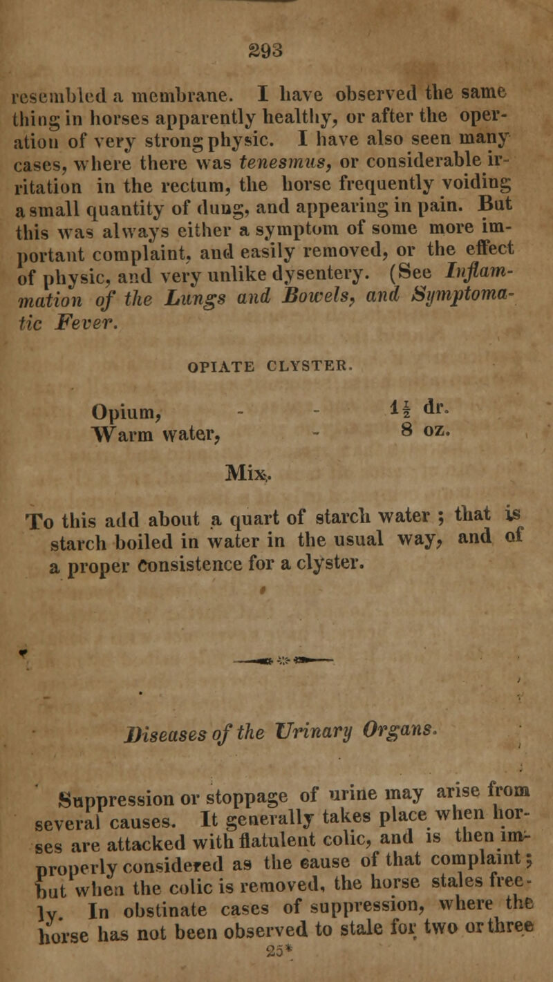 resembled a membrane. I have observed the same thing in horses apparently healthy, or after the oper- ation of very strong physic. I have also seen many cases, where there was tenesmus, or considerable ir- ritation in the rectum, the horse frequently voiding a small quantity of dung, and appearing in pain. But this was always either a symptom of some more im- portant complaint, and easily removed, or the effect of physic, and very unlike dysentery. (See Inflam- mation of the Lungs and Bowels, and Symptoma- tic Fever. OPIATE CLYSTER. Opium, - 1| dr. Warm water, 8 oz. Mix, To this add about a quart of starch water ; that is starch boiled in water in the usual way, and of a proper Consistence for a clyster. Diseases of the Urinary Organs. Suppression or stoppage of urine may arise from several causes. It generally takes place when hor- ses are attacked with flatulent colic, and is then im- properly considered as the cause of that complaint; Lt when the colic is removed, the horse stales free- lv In obstinate cases of suppression, where the horse has not been observed to stale for two or three