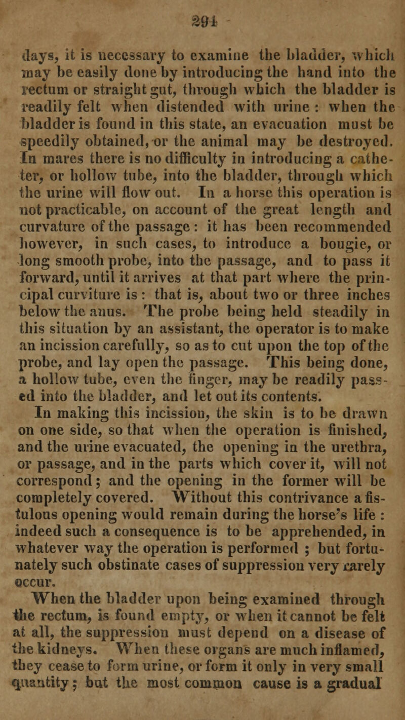 %9± days, it is necessary to examine the bladder, which may be easily done by introducing the hand into the rectum or straight gut, through which the bladder is readily felt when distended with urine : when the bladder is found in this state, an evacuation must be speedily obtained, or the animal may be destroyed. In mares there is no difficulty in introducing a cathe- ter, or hollow tube, into the bladder, through which the urine will flow out. In a horse this operation is not practicable, on account of the great length and curvature of the passage: it has been recommended however, in such cases, to introduce a bougie, or long smooth probe, into the passage, and to pass it forward, until it arrives at that part where the prin- cipal curviture is : that is, about two or three inches below the anus. The probe being held steadily in this situation by an assistant, the operator is to make an incission carefully, so as to cut upon the top of the probe, and lay open the passage. This being done, a hollow tube, even the finger, may be readily pass- ed into the bladder, and let out its contents. In making this incissiou, the skin is to be drawn on one side, so that when the operation is finished, and the urine evacuated, the opening in the urethra, or passage, and in the parts which cover it, will not correspond; and the opening in the former will be completely covered. Without this contrivance a fis- tulous opening would remain during the horse's life : indeed such a consequence is to be apprehended, in whatever way the operation is performed ; but fortu- nately such obstinate cases of suppression very jcarely occur. When the bladder upon being examined through the rectum, is found empty, or when it cannot be felt at all, the suppression must depend on a disease of the kidneys. When these organs are much inflamed, they cease to form urine, or form it only in very small quantity; bat the most common cause is a gradual