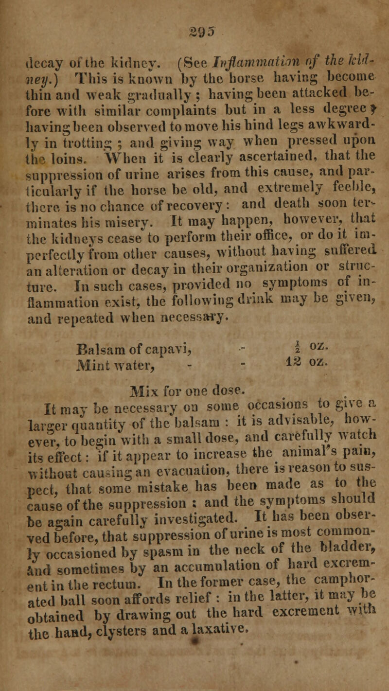 decay of the kidney. (See Inflammation nf the kid- ney.) This is known by the horse having become thin and weak gradually ; having been attacked be- fore with similar complaints but in a less degree f having been observed to move his hind legs awkward- ly in trotting ; and giving way when pressed upon th- loins. When it is clearly ascertained, that the suppression of urine arises from this cause, and par- ticularly if the horse be old, and extremely feeble, there is no chance of recovery : and death soon ter- minates his misery. It may happen, however, that the kidneys ceaseto perform their office, or do it im- perfectly from other causes, without having suffered an alteration or decay in their organization or struc- ture. In such cases, provided no symptoms of in- flammation exist, the following drink may be given, and repeated when necessary. Balsam of capavi, - i oz- Mint water, - - ia oz- Mix for one dose. It may be necessary on some occasions to give a larger quantity of the balsam : it is advisable, how- ever, to begin witii a small dose, and carefully watch its effect: if it appear to increase the animal s paw, without causing an evacuation, there is reason to sus- pect, that some mistake has been made as to the cause of the suppression ; and the symptoms should be again carefully investigated. It has been obser- ved before, that suppression of urine is most common- ly occasioned by spasm in the neck of the bladder, and sometimes by an accumulation of hard excrem- ent in the rectum. In the former case, the camphor- ated ball soon affords relief : in the latter, it may be obtained by drawing out the hard excrement wrtn the hand, clysters and a laxative.