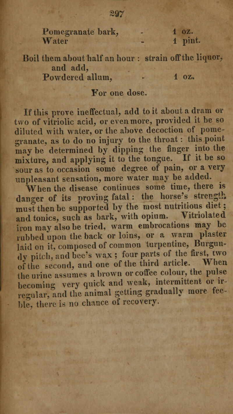 Pomegranate bark, - 1 oz. Water - 1 pint. Boil them about half an hour : strain off the liquor, and add. Powdered alluin, - 1 oz. For one dose. If this prove ineffectual, add to it about a dram or two of vitriolic acid, or even more, provided it be so diluted with water, or the above decoction of pome- granate, as to do no injury to the throat: this point may be determined by dipping the finger into the mixture, and applying it to the tongue. If it be so sour as to occasion some degree of pain, or a very unpleasant sensation, more water may be added. When the disease continues some time, there is dane-er of its proving fatal : the horse's strength must then be supported by the most nutritious diet; and tonics, such as bark, with opium. Vitriolated iron may also be tried, warm embrocations may be rubbed upon the back or loins, or a warm plaster laid on it, composed of common turpentine, Burgun- dy pitch, and bee's Max ; four parts of the first, two of the second, and one of the third article. When the urine assumes a brown or coffee colour, the pulse becoming very quick and weak, intermittent or ir- regular, and the animal getting gradually more fee- ble, there is no chance of recovery.