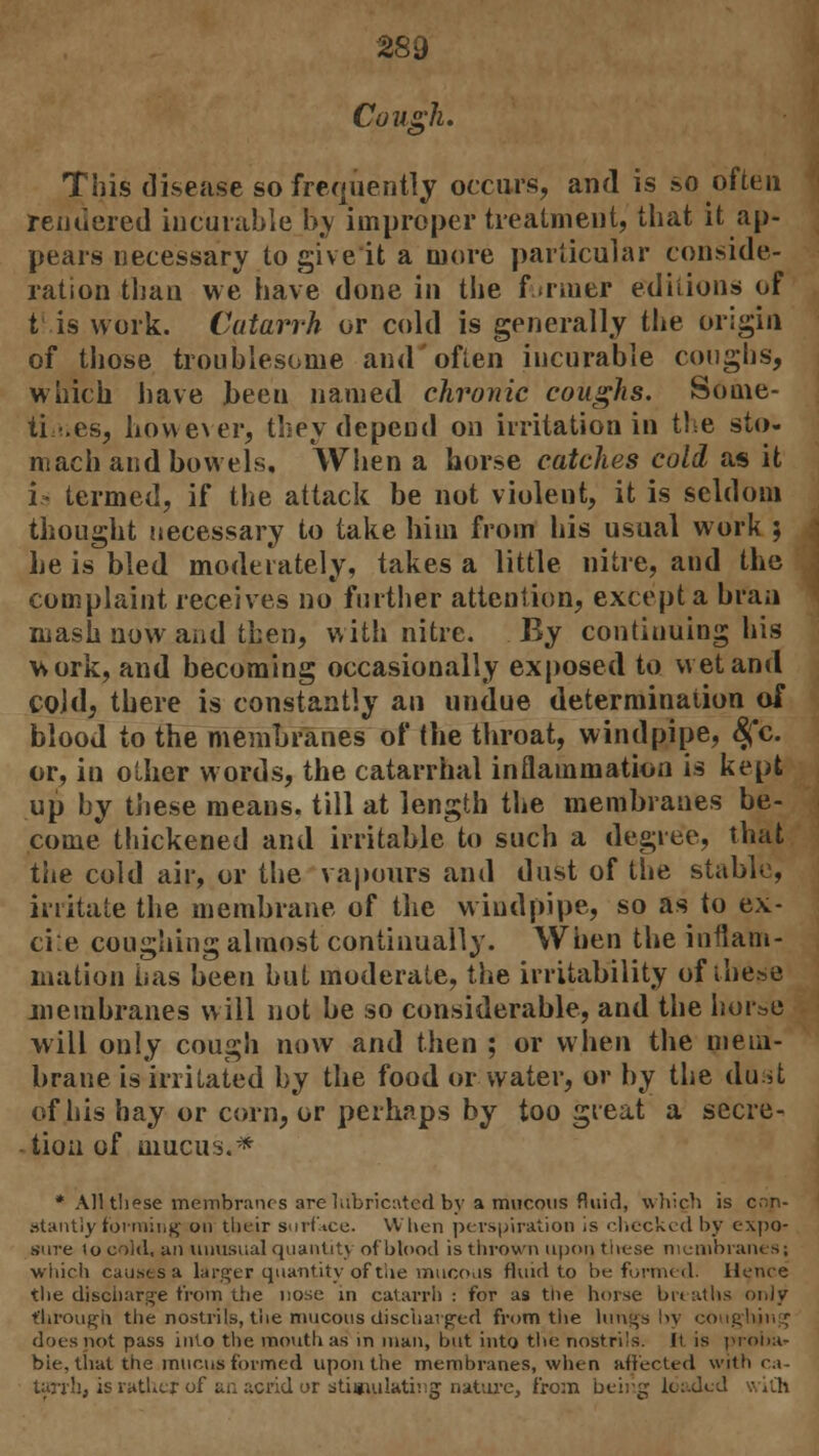 289 Cough. This disease so frequently occurs, and is so often rendered incurable b,y improper treatment, that it ap- pears necessary to giveit a more particular conside- ration than we have done in the firmer editions of V is work. Catarrh or cold is generally the origin of those troublesome and often incurable coughs, which have Jbeen named chronic coughs. Some- times, however, they depend on irritation in the sto- mach and bowels. When a horse catches cold as it is termed, if the attack be not violent, it is seldom thought necessary to take him from his usual work ; he is bled moderately, takes a little nitre, and the complaint receives no further attention, except a bran mash now and then, with nitre. By continuing his work, and becoming occasionally exposed to wet and cold, there is constantly an undue determination of blood to the membranes of the throat, windpipe, #c. or, in other words, the catarrhal inflammation is kept up by these means, till at length the membranes be- come thickened and irritable to such a degree, that the cold air, or the vapours and dust of the stable, irritate the membrane of the windpipe, so as to ex- ci:e coughing almost continually. When the inflam- mation has been but moderate, the irritability ofihe.se membranes will not be so considerable, and the horse will only cough now and then ; or when the mem- brane is irritated by the food or water, or by the dust of his hay or corn, or perhaps by too great a secre- tion of mucus.* * All these membranes are lubricated by a mucous fluid, which is con- stantly forming on their surface. When perspiration is checked by expo- sure to cold, an unusual quantit) ofbtood is thrown upon, these membranes! which causes a larger quantity of the mucous fluid to be formed. Hence the discharge from the nose in catarrh : for as the horse breaths only through the nostrils, the mucous discharged from the lungs by coughing docs not pass into the mouth as in man, but into the nostrils. It is proba* bie. that the mucus formed upon the membranes, when affected with ca- tanb, is rather of an acrid or stimulating nature, from being load*
