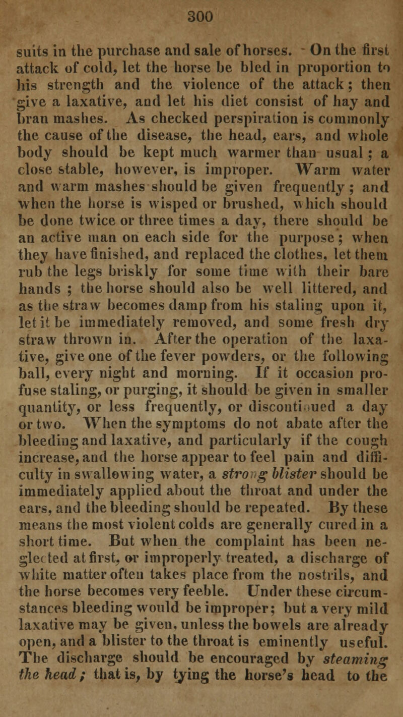 suits in the purchase and sale of horses. - On the first attack of cold, let the horse be bled in proportion to his strength and the violence of the attack; then give a laxative, and let his diet consist of hay and bran mashes. As checked perspiration is commonly the cause of the disease, the head, ears, and whole body should be kept much warmer than usual; a close stable, however, is improper. Warm water and warm mashes-should be given frequently; and when the horse is wisped or brushed, which should be done twice or three times a day, there should be an active man on each side for the purpose; when they have finished, and replaced the clothes, let them rub the legs briskly for some time with their bare hands ; the horse should also be well littered, and as the straw becomes damp from his staling upon it, let it be immediately removed, and some fresh dry straw thrown in. After the operation of the laxa- tive, give one of the fever powders, or the following ball, every night and morning. If it occasion pro- fuse staling, or purging, it should be given in smaller quantity, or less frequently, or discontinued a day or two. When the symptoms do not abate after the bleeding and laxative, and particularly if the cough increase, and the horse appear to feel pain and diffi- culty in swallowing water, a strong blister should be immediately applied about the throat and under the ears, and the bleeding should be repeated. By these means the most violent colds are generally cured in a short time. But when the complaint has been ne- glected at first, or improperly treated, a discharge of white matter often takes place from the nostrils, and the horse becomes very feeble. Under these circum- stances bleeding would be improper; but a very mild laxative may be given, unless the bowels are already open, and a blister to the throat is eminently useful. The discharge should be encouraged by steaming the head; that is, by tying the horse's head to the