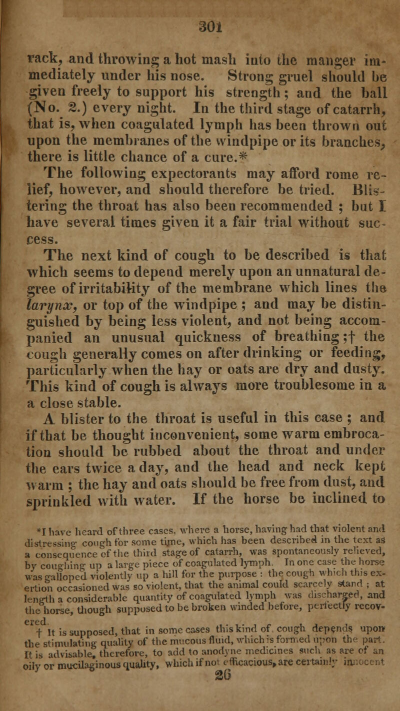 rack, and throwing a hot mash into the manger im- mediately under his nose. Strong gruel should be given freely to support his strength; and the ball (No. 2.) every night. In the third stage of catarrh, that is, when coagulated lymph has been thrown out upon the membranes of the windpipe or its branches, there is little chance of a cure.* The following expectorants may afford rome re- lief, however, and should therefore be tried. Blis- tering the throat has also been recommended ; but I have several times given it a fair trial without suc- cess. The next kind of cough to be described is that which seems to depend merely upon an unnatural de- gree of irritability of the membrane which lines the larynx, or top of the windpipe ; and may be distin- guished by being less violent, and not being accom- panied an unusual quickness of breathing ;f the cough generally comes on after drinking or feeding, particularly when the hay or oats are dry and dusty. This kind of cough is always more troublesome in a a close stable. A blister to the throat is useful in this case ; and if that be thought inconvenient, some warm embroca- tion should be rubbed about the throat and under the cars twice a day, and the head and neck kept warm ; the hay and oats should be free from dust, and sprinkled with water. If the horse be inclined to *I have heard of three cases, where a horse, having had that violent and distressing cough for some tune, which has been described in the text as a consequence of the third stage of catarrh, was spontaneously relieved, by coughing up a large piece of coagulated lymph. In one case the horse was e-iilope'd violently up a bill for the purpose : the cough which this ex- ertion occasioned was so violent, that the animal could scarcely stand ; at length a considerable quantity of coagulated lymph was discharged, and the horse, though supposed to be broken winded before, perfectly recov- crcd. + It is supposed, that in some cases this kind of cough depends upon the stimulating quality of the mucous fluid, which is formed upon the pan.. It is advisable, therefore, to add to anodyne medicines such as are of an oily or mucilaginous quality, which if not efficacious, are certainly innocent 2(5