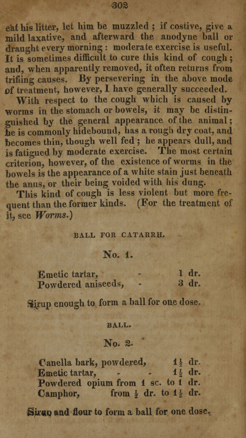e'af his litter, let him be muzzled ; if costive, give a mild laxative, and afterward the anodyne ball or draught every morning : moderate exercise is useful. It is sometimes difficult to cure this kind of cough ; and, when apparently removed, it often returns from trifling causes. By persevering in the above mode cf treatment, however, 1 have generally succeeded. With respect to the cough which is caused by worms in the stomach or bowels, it may be distin- guished by the general appearance of the animal; he is commonly hidebound, has a rough dry coat, and becomes thin, though well fed ; he appears dull, and is fatigued by moderate exercise. The most certain criterion, however, of the existence of worms in the bowels is the appearance of a white stain just beneath the anus, or their being voided with his dung. This kind of cough is less violent but more fre- quent than the former kinds. (For the treatment of it, see Worms.) BALL FOR CATARRH. No. 1. Emetic tartar, - 1 dr. Powdered aniseeds, - 3 dr. Sirup enough to form a ball for one dose. BALL. No. 2. Canella bark, powdered, 1 \ dr. Emetic tartar, - - 1| dr. Powdered opium from 1 sc. to I dr. Camphor, from \ dr. to i\ dr. Suhq and flour to form a ball for one dose.