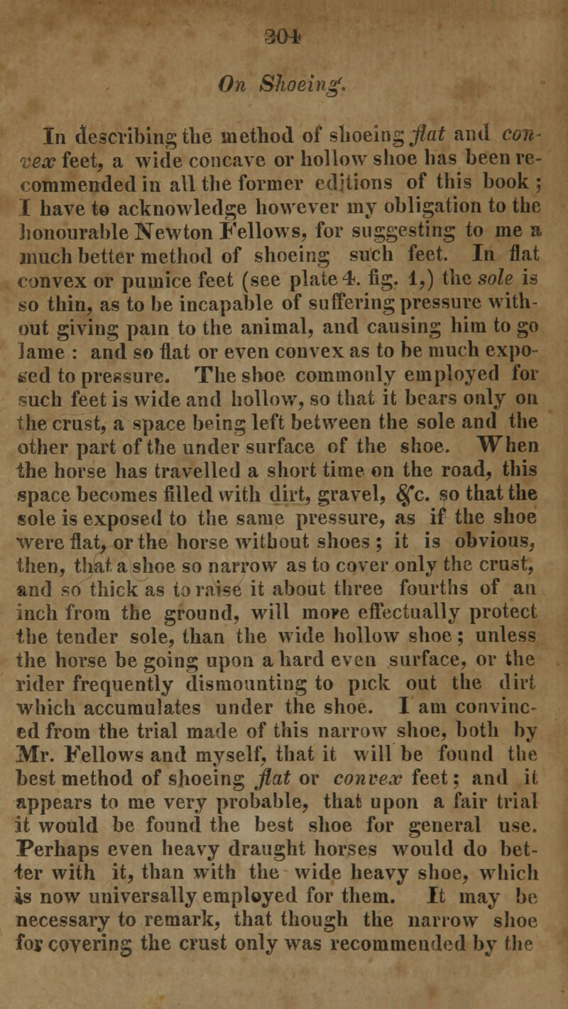 304? On Shoeing. 'O' In describing the method of shoeing flat and con- vex feet, a wide concave or hollow shoe has been re- commended in all the former editions of this book; I have to acknowledge however my obligation to the honourable Newton Fellows, for suggesting to me a much better method of shoeing such feet. In flat convex or pumice feet (see plate*, fig. 1,) the sole is so thin, as to be incapable of suffering pressure with- out giving pain to the animal, and causing him to go lame : and so flat or even convex as to be much expo- feed to pressure. The shoe commonly employed for such feet is wide and hollow, so that it bears only on the crust, a space being left between the sole and the other part of the under surface of the shoe. When ihe horse has travelled a short time on the road, this space becomes filled with dirt, gravel, £fc. so that the sole is exposed to the same pressure, as if the shoe were flat, or the horse without shoes ; it is obvious, then, that a shoe so narrow as to cover only the crust, and so thick as to raise it about three fourths of an inch from the ground, will more effectually protect the tender sole, than the wide hollow shoe; unless the horse be going upon a hard even surface, or the rider frequently dismounting to pick out the dirt which accumulates under the shoe. I am convinc- ed from the trial made of this narrow shoe, both by Mr. Fellows and myself, that it will be found the best method of shoeing flat or convex feet; and it appears to me very probable, that upon a fair trial it would be found the best shoe for general use. Perhaps even heavy draught horses wTould do bet- ter with it, than with the wide heavy shoe, which is now universally employed for them. It may be necessary to remark, that though the narrow shoe foj covering the crust only was recommended by the