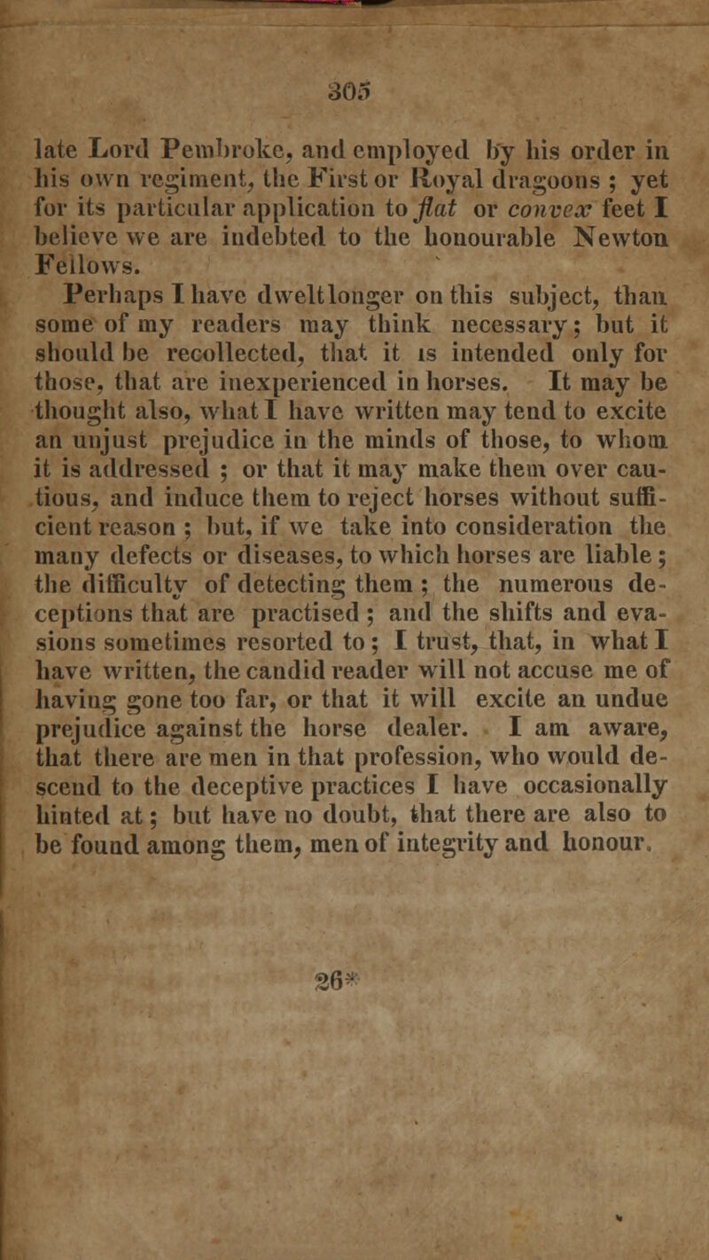 late Lord Pembroke, and employed by his order in his own regiment, the First or Royal dragoons ; yet for its particular application to flat or convex feet I believe we are indebted to the honourable Newton Fellows. Perhaps I have dwelt longer on this subject, than some of my readers may think necessary; but it should be recollected, that it is intended only for those, that are inexperienced in horses. It may be thought also, what I have written may tend to excite an unjust prejudice in the minds of those, to whom it is addressed ; or that it may make them over cau- tious, and induce them to reject horses without suffi- cient reason ; but, if we take into consideration the many defects or diseases, to which horses are liable ; the difficulty of detecting them ; the numerous de- ceptions that are practised ; and the shifts and eva- sions sometimes resorted to ; I trust, that, in what I have written, the candid reader will not accuse me of having gone too far, or that it will excite an undue prejudice against the horse dealer. I am aware, that there are men in that profession, who would de- scend to the deceptive practices I have occasionally hinted at; but have no doubt, that there are also to be found among them, men of integrity and honour. 26^