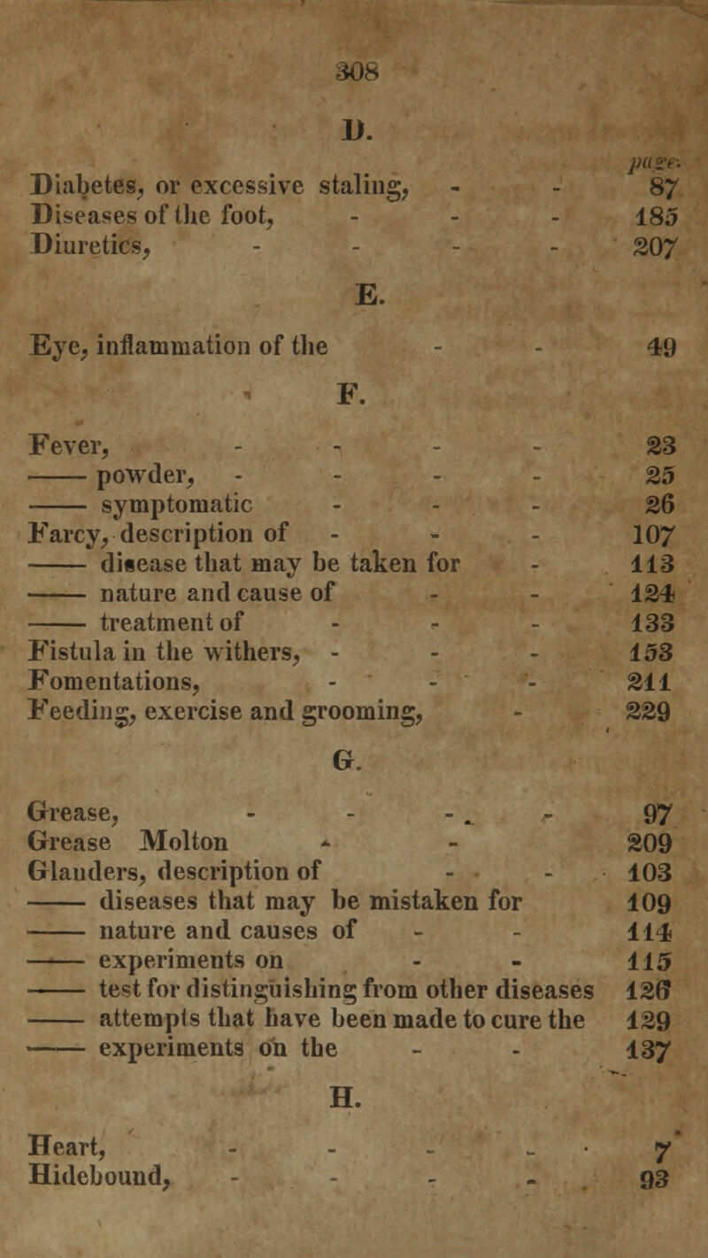D. page. Diabetes, or excessive staling, - - 87 Diseases of the foot, - - - 185 Diuretics, - - - 207 E. Eye, inflammation of the - - 49 F. Fever, - - 23 powder, ... - 25 symptomatic - - - 26 Farcy, description of - - 107 disease that may be taken for - 113 nature and cause of 124 treatment of - - - 133 Fistula in the withers, - - - 153 Fomentations, - - - 211 Feeding, exercise and grooming, - 229 G. Grease, - - r 97 Grease Molton - - 209 Glauders, description of - - ■ 103 diseases that may be mistaken for 109 nature and causes of - 114 experiments on - - 115 test for distinguishing from other diseases 120 attempts that have been made to cure the 129 experiments on the - - 137 H. Heart, - - . _ • 7 Hidebound, - 93