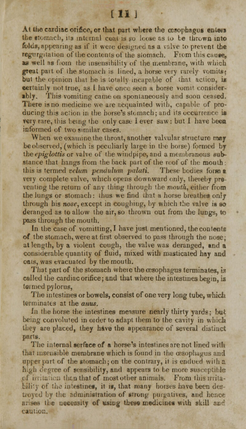 [11 j At the cardiac orifice, or that part where the oesophagus enters the stomach, its internal coat is so ioose as to Le thrown into folds, appearing as if it were designed as a valve to prevent the regurgitation of the contents of the siomach. Fiom this cause, as well as f.oin the insensibility of the membrane, with which great part of the stomach is lined, a horse very rarely vomits^ but the opinion that he is totally incapable of that action, is eettainly not true, as 1 have once seen a horse vomi* consider- ably. This vomiting came on spontaneously and soon ceased. There is no medicine we are acquainted with, capable of pro- ducing this aciion in the horse's stomach; and its occurrence ia very rare, this being the only case I ever saw: but I have been informed of two similar cases. When we examine the throat, another valvular structure may be observed, (which is peculiarly large in the horse) formed by the epiglottis or valve of the windpipe, and a membranous sub- stance that hangs from the back part of the roof of the mouth : this is termed velum 'pendulum palati. These bodies form a veiy complete valve, which opens downward only, thereby pre- venting the return of any thing through the mouth, either from the lungs or siomach: thus we find that a horse breathes only through his nose, except in coughing, by which the valve is so deranged as to allow the air, 60 thrown out from the lungs, to pass through the mouth. In the case of vomitting, I have just mentioned, the con tents of the stomach, were at first observed to pass through the nose; at length, by a violent cough, the valve was deranged, and a considerable quantity of fluid, mixed with masticated hay and oats, was evacuated by the mouth. That part of the stomach whete the oesophagus terminates, fa called the cardiac orifice; and that where the intestines begin, is termed pylorus, The intestines or bowels, consist of one very long tube, which terminates at the anus. In the horse the intestines measure nearly thirty yards; but being convoluted in older to adapt them to the cavity in which they are placed, they have the appearance of several distinct parts. The internal serface of a horse's intestines are not lined with that insensible membrane which is found in the oesophagus and upper part of the stomach; on the contrary, it is endued with a high degree of sensibility, and appears to be more susceptible of irritation then that of most other animals. From this mila- biii'y of the intestines, it is, that many horses have been des- troyed by the administration of strong purgatives, and hence ansae the necessity of vsiog these medicines with skill a»d caution.