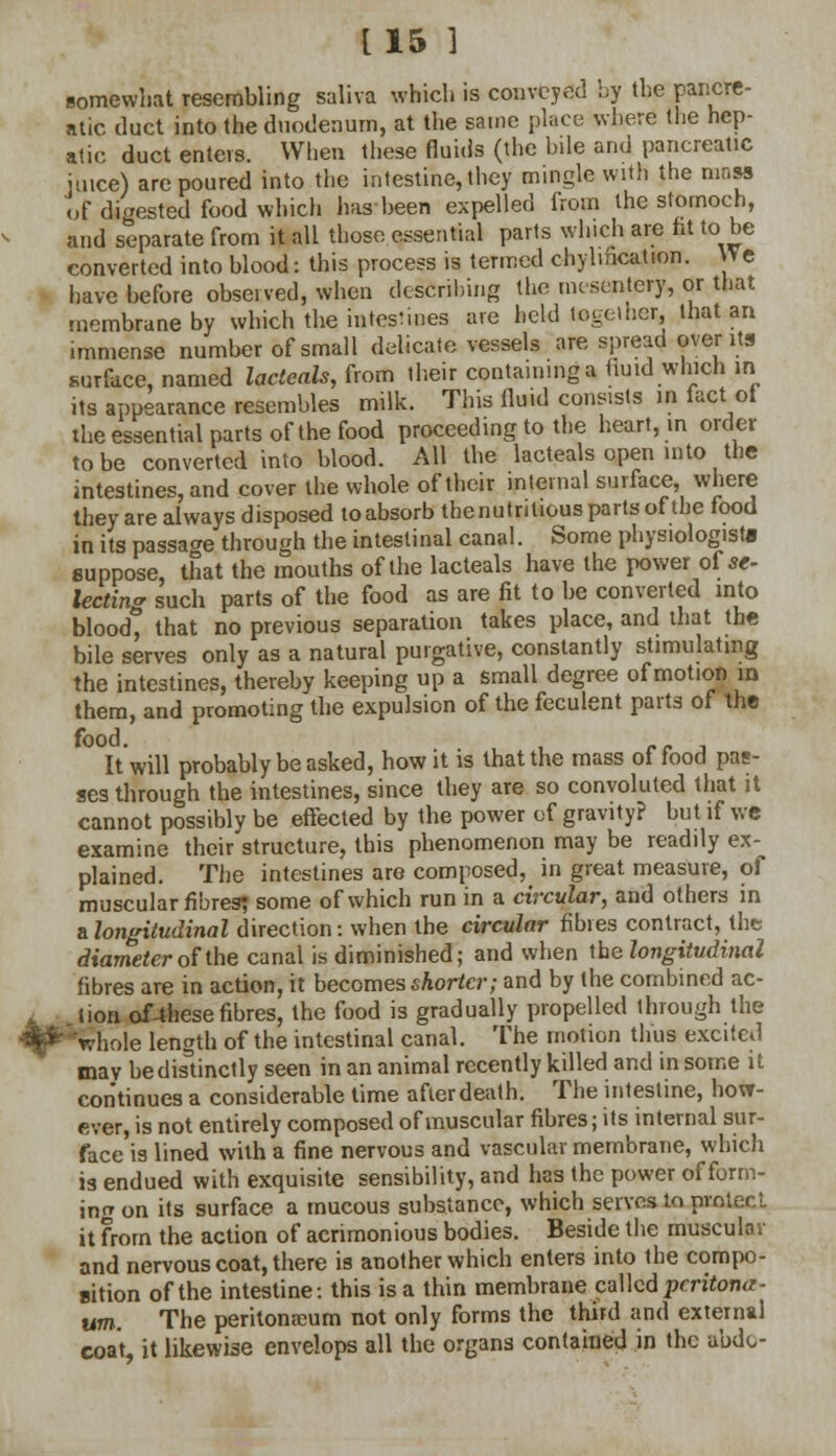 [15 3 somewhat resembling saliva which is conveyed by the pancre- atic duct into the duodenum, at the same place where the hep- atic duct enters. When these fluids (the bile and pancreatic juice) are poured into the intestine, they mingle with the mass of digested food which has been expelled from the stomoch, and separate from it all those essential parts which are fit to be converted into blood: this process is termed chyhfication. We have before observed, when describing the mesentery, or that membrane by which the intestines are held together, that an immense number of small delicate vessels are spread over its surface, named lacteals, from their containing a fluid which in its appearance resembles milk. This fluid consists in fact ot the essential parts of the food proceeding to the heart, in order to be converted into blood. All the lacteals open into the intestines, and cover the whole of their internal surface, where they are always disposed toabsorb thenutritious parts of the food in its passage through the intestinal canal. Some physiologist! suppose, that the mouths of the lacteals have the power of se- lecting such parts of the food as are fit to be converted into bloodt that no previous separation takes place, and that the bile serves only as a natural purgative, constantly stimulating the intestines, thereby keeping up a small degree of motion m them, and promoting the expulsion of the feculent parts of the It will probably be asked, how it is that the mass of food pas- ses through the intestines, since they are so convoluted that it cannot possibly be effected by the power of gravity? but if we examine their structure, this phenomenon may be readily ex-^ plained. The intestines are composed, in great measure, of muscular fibres? some of which run in a circular, and others in & longitudinal direction: when the circular fibies contract, the diameter of the canal is diminished; and when the longitudinal fibres are in action, it becomes shorter; and by the combined ac- tion of4hese fibres, the food is gradually propelled through the •Pfchole length of the intestinal canal. The motion thus excited may be distinctly seen in an animal recently killed and in some it continues a considerable time after death. The intestine, how- ever, is not entirely composed of muscular fibres; its internal sur- face is lined with a fine nervous and vascular membrane, which is endued with exquisite sensibility, and has the power of form- ing on its surface a mucous substance, which serves to protect it from the action of acrimonious bodies. Beside the muscular and nervous coat, there is another which enters into the compo- sition of the intestine: this is a thin membrane called jjcritona- um. The peritoneum not only forms the third and external coat, it likewise envelops all the organs contained in the abdo-