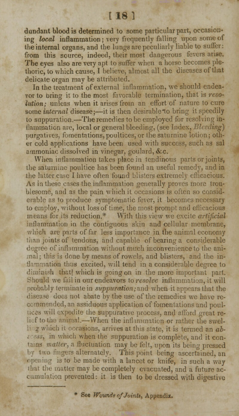 [18] dundant blood is determined to some particular part, occasion- ing local inflammation; very frequently falling upon some of the internal organs, and the lungs are peculiarly liable to suffer: from this source, indeed, their most dangerous fevers arise. The eyes also are very apt to suffer when a horse becomes ple- thoric, to which cause, I believe, almost all the diseases of that delicate organ may be attributed. In the treatment of external inflammation, we should endea- vor to bring it to the most favorable termination, that is reso- lution; unleas when it arises from an effort of nature to cure some internal disease;—it is then desirablelo bring it speedily to suppuration.—The remedies to be employed for resolving in- flammation are, local or general bleeding, (see Index, Bleeding) purgatives, fomentations,poultices, or the saturnine lotion; oth- er cold applications have been used with success, such as sal ammoniac dissolved in vinegar, goulard, &c. When inflammation takes place in tendinous parts or joints, the saturnine poultice has been found an useful remedy, and in the latter case I have often found blisters extremely efficacious. As in these cases the inflammation generally proves more trou- blesome, and as the pain which it occasions is often so consid- erable as to produce symptomatic fever, it becomes necessary to employ, without loss of time, the most prompt and eflicacious means for its reduction.* With this view we excite artificial inflammation in the contiguous skin and cellular membrane, which are parts of far less importance in the animal economy than joints of tendons, and capable of bearing a considerable degree of inflammation without much inconvenience to the ani- mal; this is done by means of rowels, and blisters, and the in- flammatkfa thus excited, will tend in a considerable degree to diminish thatf which is going on in the more important part. Should we fail in our endeavors to resolve inflammation, it will probably terminate in suppuration; and when it appears that the disease does not abate by the use of the remedies we have re- commended, an assiduous application of fomentations and poul- tices will expedite the suppurative process, and afford great re- lief to the animal.—When the inflammation, or rather the svvel- vhich it occasions, arrives at this state, it is termed an ab- , in which when the suppuration is complete, and it con- matter, a fluctuation may be felt, upon its being pressed by two fingers alternately. This point being ascertained, an opening is to be made with a lancet or knife, in such a way that the matter may be completely evacuated, and a future ac- cumulation prevented: it is then to be dressed with digestive * See Wound* of Joints, Appendix.