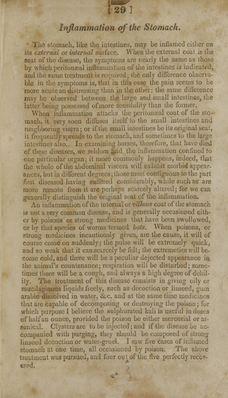 Inflammation of the Stomach. ie stomach, like the intestines, may be inflamed cither on its external or internal surface. When the external coat is the seat of the disease, the symptoms are nearly the same as those by which peritonacal inflammation of the intestines is indicated, and the same treatment is required; the only difference observa- ble in the symptoms is, that in this case the pain seems to be more acute an distressing than in the other: the same difference may be observed between the large and small intestines, the latter being possessed of more sensibility than the former. When inflammation attacks the peritoneal coat of the sto- mach, it very soon diffuses itself to the small intestines and neighboring viseva; or if the small intestines be its original seat, it frequently spreads to the stomach, and sometimes to the large intestines also. In examining horses, therefore, that have died of these diseases, we seldom find the inflammation confined to one particular organ; it more commonly happens, indeed, that the whole of the abdominal viscera will exhibit morbid appear- ances, but in different degrees; those most contiguous to the part first diseased having suffered considerably, while such as' are more remote from it are perhaps scarcely altered; for we can generally distinguish the original seat of the inflammation. An inflammation of the internal or villous coat of the stomach is not a very common disease, and is generally occasioned eith- er by poisons or strong medicines that have been swollowed, or by that species of worms termed hots. When poisons, or strong medicines incautiously given, are the cause, it will of course come on suddenly: the pulse will be extremely quick, and so weak that it can scarcely be felt; the extremeties will be- come cold, and there will be a peculiar dejected appearance in the animals countenance; respiration will be disturbed; some- times there will be a cough, and always a high degree of debil- ity. The treatment of this disease consists in giving oily or mucilaginous liquids freely, such as decoction or linseed, gum arabic dissolved in water, &c. and at the same time medicines that are capable of decomposing or destroying the poison; for which purpose! believe the sulphurated kali is useful in doses of half an ounce, provided the poison be either mercurial or ar- senical. Clysters are to be injected; and if the disease be ac- companied with purging, they should be composed of strong linseed decoction or water-gruel. I saw five cases of inflamed stomach at one time, all occasioned by poison. The above treatment was pursued, and four ou'- of the five perfectly recov- ered.