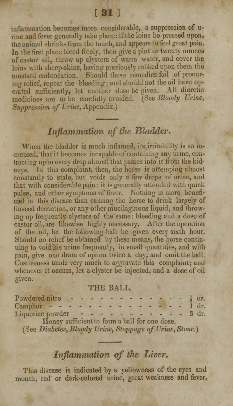 [31 ] inflammation becomes more considerable, a suppression of u- rine and fever generally take place: if the loins be pressed upon, the animal shrinks from the touch, and appears to feel great pain. In the first place bleed freely, then give a pint or twenty ounces of castor oil, throw up clysters of warm water, and cover the loins with sheep-skins, having previously rubbed upon them the mustard embrocation. Should these remedies fail of procur- ing relief, repeat the bleeding; and should not the oil have op- erated sufficiently, let another dose be given. All diuretic medicines are to be carefully avoided. (See Bloody Urine, Suppression of Urine, Appendix.) Inflammation of the Bladder. When the bladder is much inflamed, its irritability is so in- creased, that it becomes incapable of containing any urine, con- tracting upon every drop almost that passes into it from the kid- neys. In this complaint, then, the horse is attemping almost constantly to stale, but voids only a few drops of urine, and that with considerable pain: it is generally attended with quick pulse, and other symptoms of fever. Nothing is more benefi- cial in this disease than causing the horse to drink largely of linseed decoction, or any other mucilaginous liquid, and throw- ing np frequently clysters of the same: bleeding and a dose of castor oil, are likewise highly necessary. After the operation of the oil, let the following ball be given every sixth hour. Should no relief be obtained by these means, the horse contin- uing to void his urine frequently, in small quantities, and with pain, give one dram of opium twice a day, and omit the ball. Costiveness tends very much to aggravate this complaint; and whenever it occurs, let a clyster be injected, and a dose of oil given. THE BALL. Powdered nitre - I oz. Camphor ldr. Liquorice powder 3 dr. Honey sufficient to form a ball for one dose. (See Diabetes, Bloody Urine, Stoppage of Urine, Stone.) Inflammation of the Liver. This disease is indicated by a yellowness of the eyes and mouth, red or dark-colored urine, great weakness and fever,