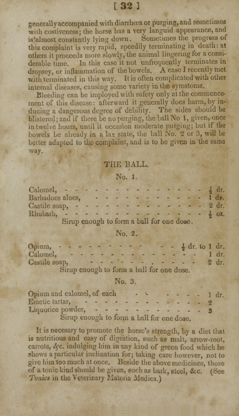 [32 I generally accompanied with diarrhoea or purging, and sometimes with costiveness; the horse has a very languid appearance, and is .'almost constantly lying down. Sometimes the progress of this complaint is very rapid, speedily terminating in death: at others it proceeds more slowly, the animal lingering for a consi- derable time. In this case it not unfrequently terminates in dropsey, or inflammation of the bowels. A case I recently met with terminated in this way. It is often complicated with other internal diseases, causing some variety in the symstoms. Bleeding can be imployed with safety only at the commence- ment of this disease: afterward it generally does harm, by in- ducing a dangerous degree of debility. The sides should be blistered; and if there be no purging, the ball No 1, given, once in twelve hours, until it occasion moderate purging; but if the bowels be already in a lax state, the ball No. 2 or 3, will be better adapted to the complaint, and is to be given in the same way. THE BALL. No. 1. Calomel, - - ^ dr. Barbadoes aloes, 1 dp. Castile soap, -----2 dr. Rhubarb, £ oz. Sirup enough to form a ball for one dose. No. 2. Opium, - - - - - ^ dr. to 1 dr. Calomel, ldr. Castile soap, ---■---.-... g dr. Sirup enough to form a ball for one dose. No. 3. Opium and calomel, of each - - - - - - 1 dr. Emetic tartar, 2 Liquorice powder, 3 Sirup enough to form a ball for one dose. It is necesary to promote the horse's strength, by a diet that is nutritious and easy of digestion, such as malt, arrow-root, carrots, £fc. indulging him in any kind of green food which he shows a particular inclination for; taking care however, not to give him too much at once. Beside the above medicines, those of a tonic kind should be given, such as bark, steel, &c. (See Tonics in the Veterinary Materia Medica.)