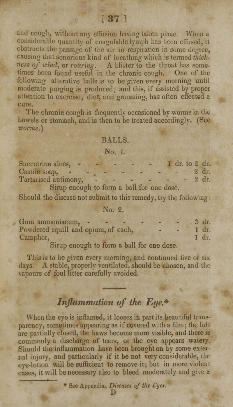 [37 ] and cough, without any effusion having taken place. When a considerable quantity of coagulable lymph has been effused, it obstructs the passage of the air in respiration in some degree, causing that sonorious kind of breathing which is termed thick- ness of wind, or roaring. A blister to the throat has some- times been found useful in the chronic cough. One of the following alterative balls is to be given every morning until moderate purging is produced; and this, if assisted by proper attention to exercise, diet*, and grooming, has often effected a cure. The chronic cough is frequently occasioned by worms in the bowels or stomach, and is then to be treated accordingly. (See worms.) Bx\LLS. No. 1. Succotrine aloes, 1 dr. to 2 dr. Castile soap, - - 2 dr. Tartarised antimony, 2 dr Sirup enough to form a ball for one dose. Should the disease not submit to this remedy, try the following: No. 2. Gum ammoniacum, 3 dr. Powdered squill and opium, of each, - - 1 dr. Camphor, 1 dr. Sirup enough to form a ball for one dose. This is to be given every morning, and continued five or six days. A stable, properly ventilated, should be chosen, and the vapours of foul litter carefully avoided. Inflammation of the Eye* When the eye is inflamed, it looses in part its beautiful trans- parency, sometimes appearing as if covered with a film; the lid? are partially closed, the haws become more visible, and there is commonly a discharge of tears, or the eye appears watery. Should the inflammation have been brought on by some exter- nal injury, and particularly if it be not very considerable, the eye-lotion will be sufficient to remove it; but in more violent cases, it will be necessary also to bleed moderately and give a * See Appendix, Discaset of the Eyet. D